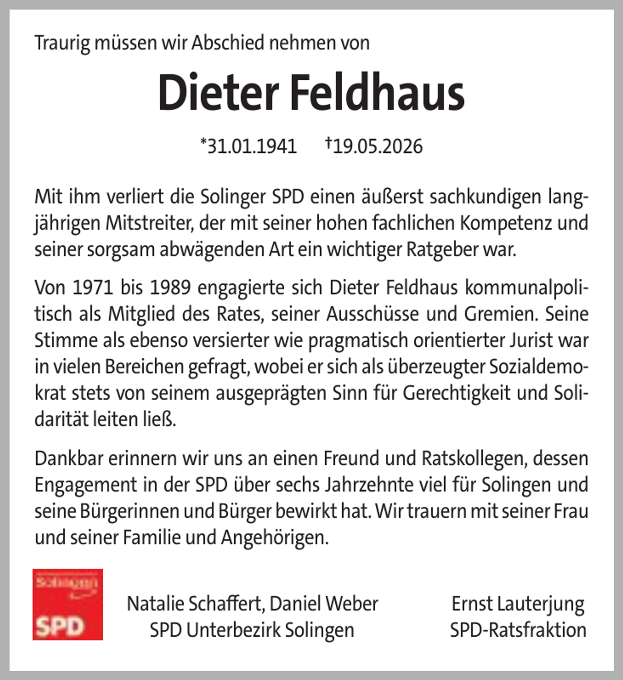 <p>Traurig müssen wir Abschied nehmen von</p>
<p>Dieter Feldhaus<br />*31.01.1941</p>
<p>†19.05.2026</p>
<p>Mit ihm verliert die Solinger SPD einen äußerst sachkundigen langjährigen Mitstreiter, der mit seiner hohen fachlichen Kompetenz und<br />seiner sorgsam abwägenden Art ein wichtiger Ratgeber war.<br />Von 1971 bis 1989 engagierte sich Dieter Feldhaus kommunalpolitisch als Mitglied des Rates, seiner Ausschüsse und Gremien. Seine<br />Stimme als ebenso versierter wie pragmatisch orientierter Jurist war<br />in vielen Bereichen gefragt, wobei er sich als überzeugter Sozialdemokrat stets von seinem ausgeprägten Sinn für Gerechtigkeit und Solidarität leiten ließ.<br />Dankbar erinnern wir uns an einen Freund und Ratskollegen, dessen<br />Engagement in der SPD über sechs Jahrzehnte viel für Solingen und<br />seine Bürgerinnen und Bürger bewirkt hat. Wir trauern mit seiner Frau<br />und seiner Familie und Angehörigen.<br />Natalie Schaﬀert, Daniel Weber<br />SPD Unterbezirk Solingen</p>
<p>Ernst Lauterjung<br />SPD-Ratsfraktion</p>