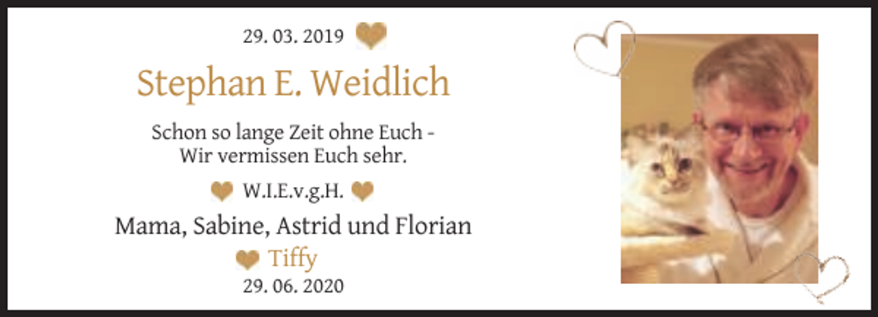 <p>29. 03. 2019</p><p>Stephan E. Weidlich<br />Schon so lange Zeit ohne Euch Wir vermissen Euch sehr.<br />W.I.E.v.g.H.</p><p>Mama, Sabine, Astrid und Florian<br />Tiffy<br />29. 06. 2020</p>