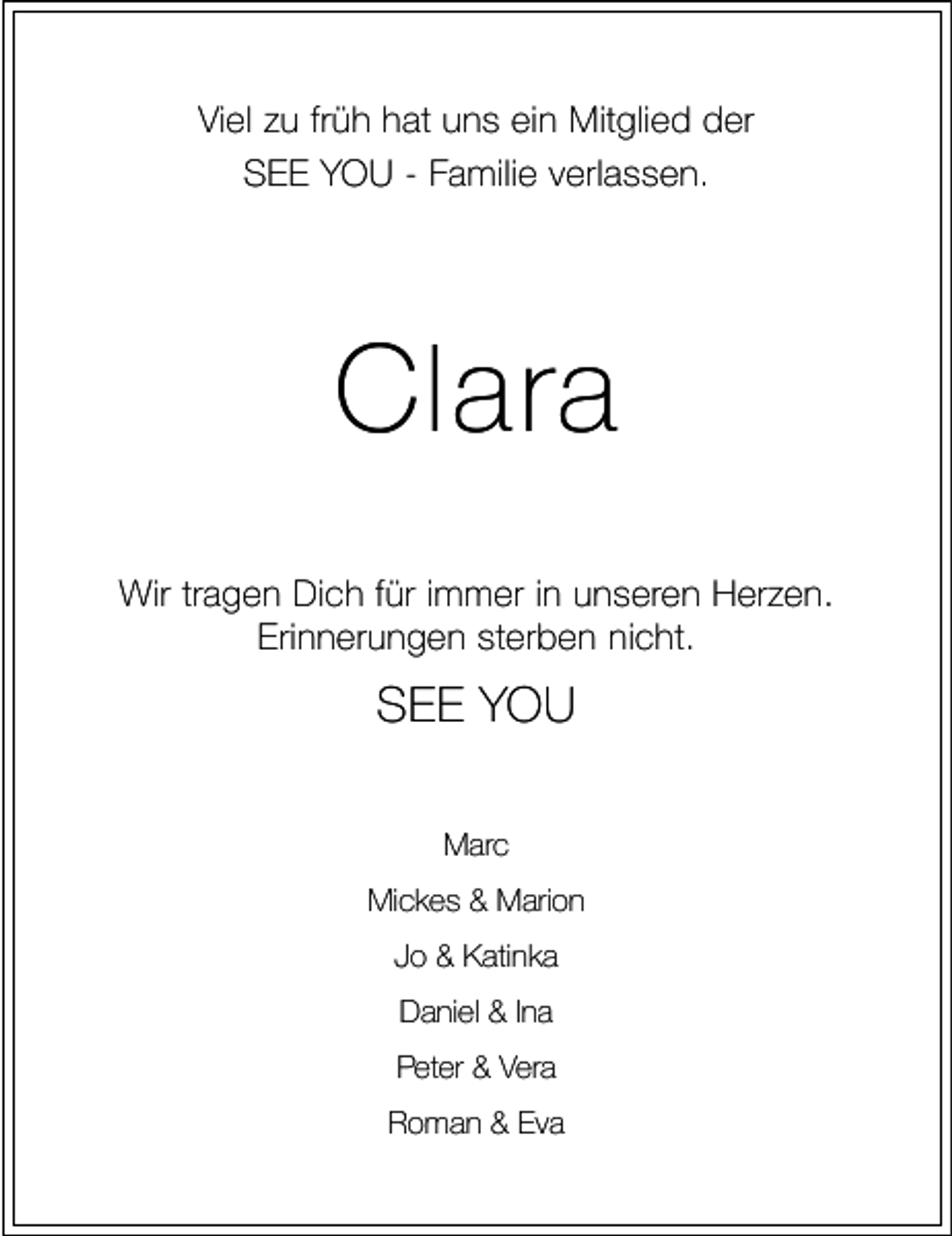 <p>Viel zu früh hat uns ein Mitglied der<br />SEE YOU - Familie verlassen.</p><p>Clara<br />Wir tragen Dich für immer in unseren Herzen.<br />Erinnerungen sterben nicht.</p><p>SEE YOU<br />Marc<br />Mickes &amp; Marion<br />Jo &amp; Katinka<br />Daniel &amp; Ina<br />Peter &amp; Vera<br />Roman &amp; Eva</p>