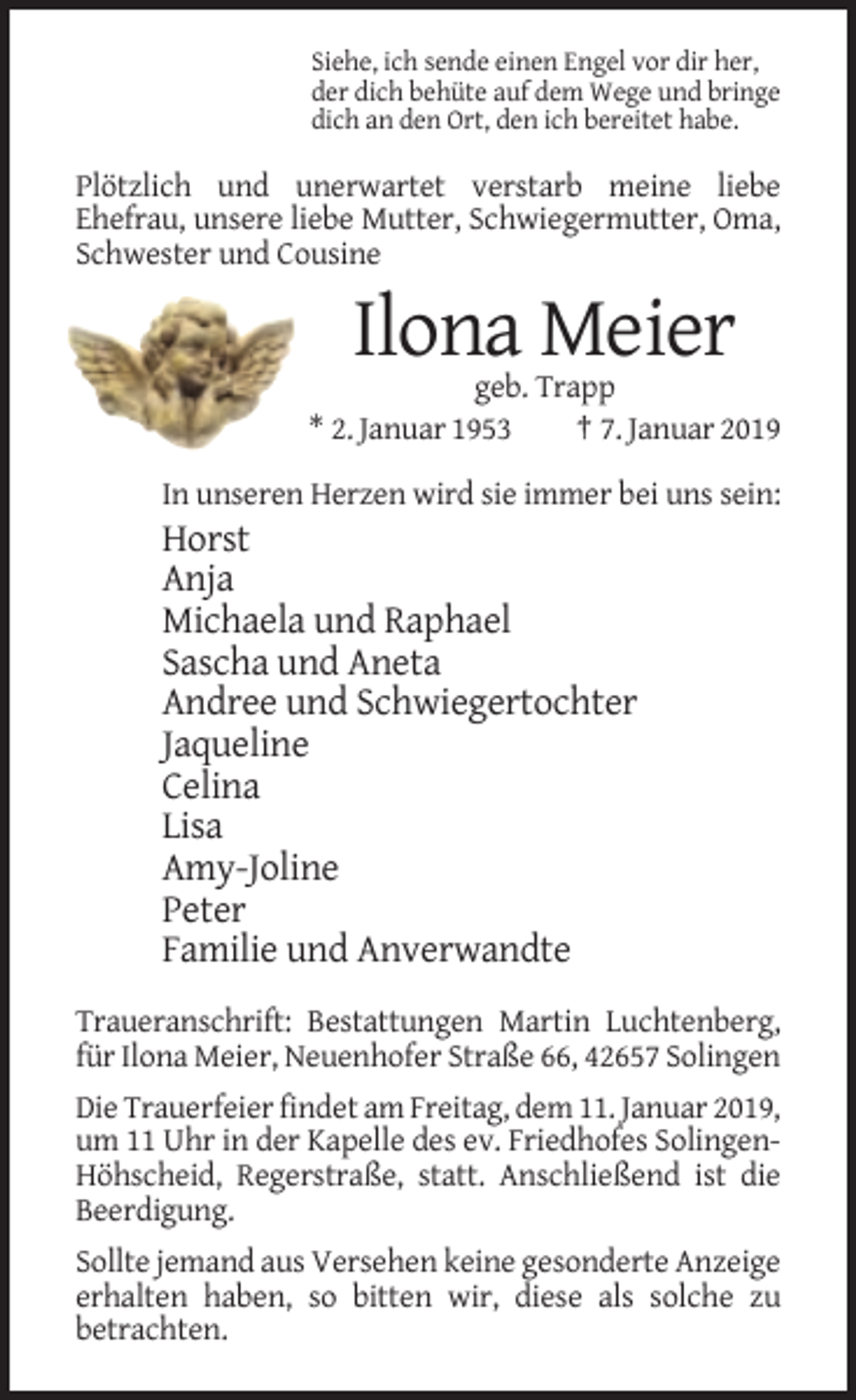 <p>Siehe, ich sende einen Engel vor dir her,<br />der dich behüte auf dem Wege und bringe<br />dich an den Ort, den ich bereitet habe.</p><p>Plötzlich und unerwartet verstarb meine liebe<br />Ehefrau, unsere liebe Mutter, Schwiegermutter, Oma,<br />Schwester und Cousine</p><p>Ilona Meier<br />geb. Trapp<br />* 2. Januar 1953<br />† 7. Januar 2019<br />In unseren Herzen wird sie immer bei uns sein:</p><p>Horst<br />Anja<br />Michaela und Raphael<br />Sascha und Aneta<br />Andree und Schwiegertochter<br />Jaqueline<br />Celina<br />Lisa<br />Amy-Joline<br />Peter<br />Familie und Anverwandte<br />Traueranschrift: Bestattungen Martin Luchtenberg,<br />für Ilona Meier, Neuenhofer Straße 66, 42657 Solingen<br />Die Trauerfeier findet am Freitag, dem 11. Januar 2019,<br />um 11 Uhr in der Kapelle des ev. Friedhofes SolingenHöhscheid, Regerstraße, statt. Anschließend ist die<br />Beerdigung.<br />Sollte jemand aus Versehen keine gesonderte Anzeige<br />erhalten haben, so bitten wir, diese als solche zu<br />betrachten.</p>