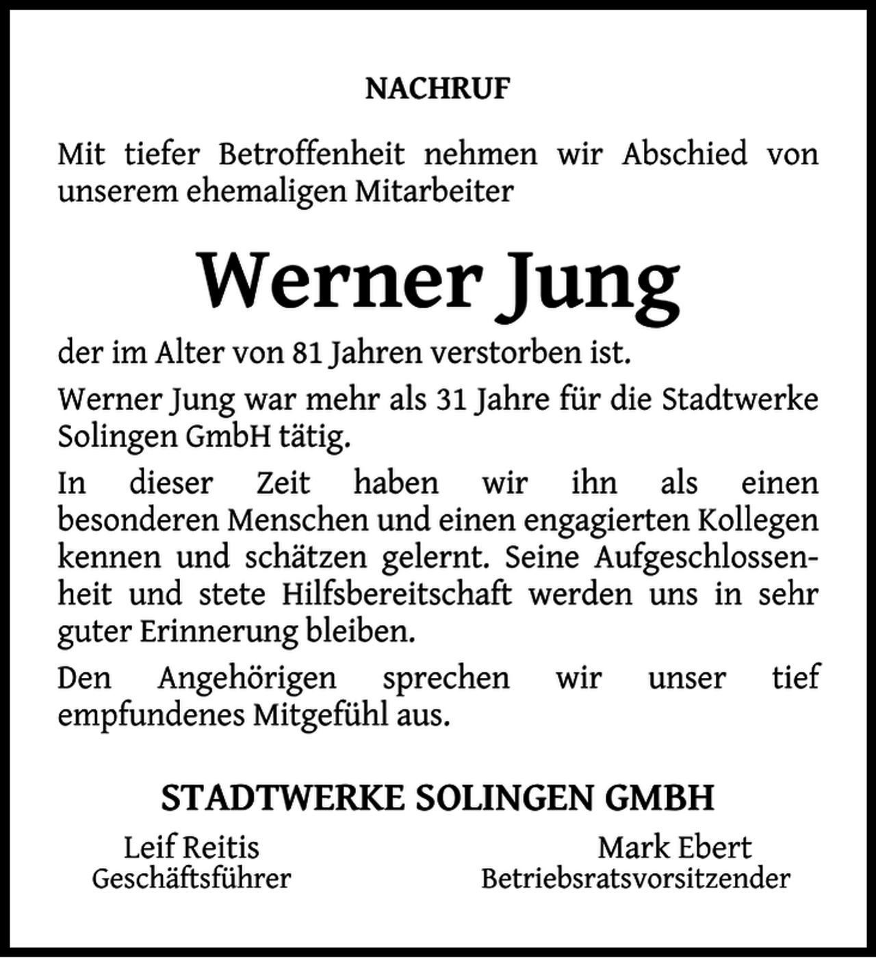 <p>NACHRUF<br />Mit tiefer Betroffenheit nehmen wir Abschied von<br />unserem ehemaligen Mitarbeiter</p><p>Werner Jung</p><p>der im Alter von 81 Jahren verstorben ist.<br />Werner Jung war mehr als 31 Jahre für die Stadtwerke<br />Solingen GmbH tätig.<br />In dieser Zeit haben wir ihn als einen<br />besonderen Menschen und einen engagierten Kollegen<br />kennen und schätzen gelernt. Seine Aufgeschlossenheit und stete Hilfsbereitschaft werden uns in sehr<br />guter Erinnerung bleiben.<br />Den Angehörigen sprechen wir unser tief<br />empfundenes Mitgefühl aus.</p><p>STADTWERKE SOLINGEN GMBH<br />Leif Reitis</p><p>Geschäftsführer</p><p>Mark Ebert</p><p>Betriebsratsvorsitzender</p>