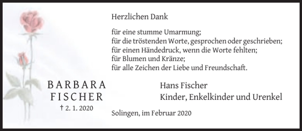 <p>Herzlichen Dank<br />für eine stumme Umarmung;<br />für die tröstenden Worte, gesprochen oder geschrieben;<br />für einen Händedruck, wenn die Worte fehlten;<br />für Blumen und Kränze;<br />für alle Zeichen der Liebe und Freundschaft.</p><p>BARBARA<br />FISCHER</p><p>Hans Fischer<br />Kinder, Enkelkinder und Urenkel</p><p>† 2. 1. 2020<br />Solingen, im Februar 2020</p>