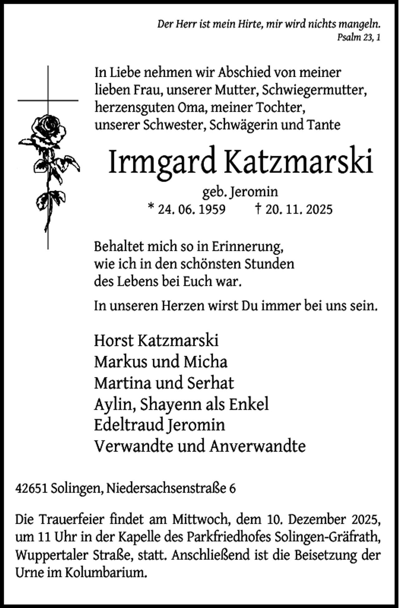 <p>Der Herr ist mein Hirte, mir wird nichts mangeln.</p><p>Psalm 23, 1</p><p>In Liebe nehmen wir Abschied von meiner<br />lieben Frau, unserer Mutter, Schwiegermutter,<br />herzensguten Oma, meiner Tochter,<br />unserer Schwester, Schwägerin und Tante</p><p>Irmgard Katzmarski<br />geb. Jeromin<br />* 24. 06. 1959<br />† 20. 11. 2025</p><p>Behaltet mich so in Erinnerung,<br />wie ich in den schönsten Stunden<br />des Lebens bei Euch war.<br />In unseren Herzen wirst Du immer bei uns sein.</p><p>Horst Katzmarski<br />Markus und Micha<br />Martina und Serhat<br />Aylin, Shayenn als Enkel<br />Edeltraud Jeromin<br />Verwandte und Anverwandte<br />42651 Solingen, Niedersachsenstraße 6<br />Die Trauerfeier findet am Mittwoch, dem 10. Dezember 2025,<br />um 11 Uhr in der Kapelle des Parkfriedhofes Solingen-Gräfrath,<br />Wuppertaler Straße, statt. Anschließend ist die Beisetzung der<br />Urne im Kolumbarium.</p>