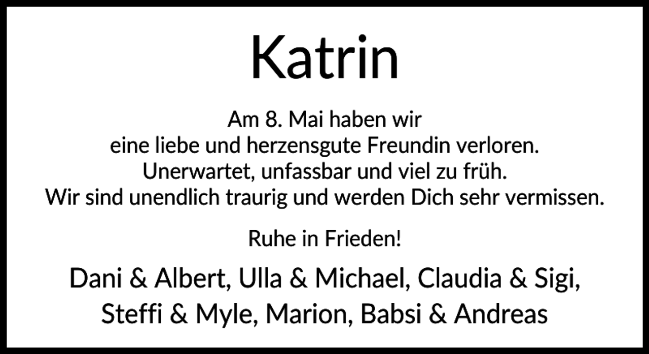 <p>Katrin<br />Am 8. Mai haben wir<br />eine liebe und herzensgute Freundin verloren.<br />Unerwartet, unfassbar und viel zu früh.<br />Wir sind unendlich traurig und werden Dich sehr vermissen.<br />Ruhe in Frieden!</p><p>Dani &amp; Albert, Ulla &amp; Michael, Claudia &amp; Sigi,<br />Steffi &amp; Myle, Marion, Babsi &amp; Andreas</p>