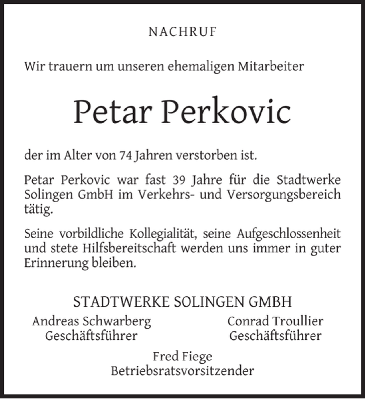 <p>NACHRUF<br />Wir trauern um unseren ehemaligen Mitarbeiter</p><p>Petar Perkovic<br />der im Alter von 74 Jahren verstorben ist.<br />Petar Perkovic war fast 39 Jahre für die Stadtwerke<br />Solingen GmbH im Verkehrs- und Versorgungsbereich<br />tätig.<br />Seine vorbildliche Kollegialität, seine Aufgeschlossenheit<br />und stete Hilfsbereitschaft werden uns immer in guter<br />Erinnerung bleiben.</p><p>STADTWERKE SOLINGEN GMBH</p><p>Andreas Schwarberg<br />Geschäftsführer</p><p>Conrad Troullier<br />Geschäftsführer</p><p>Fred Fiege<br />Betriebsratsvorsitzender</p>