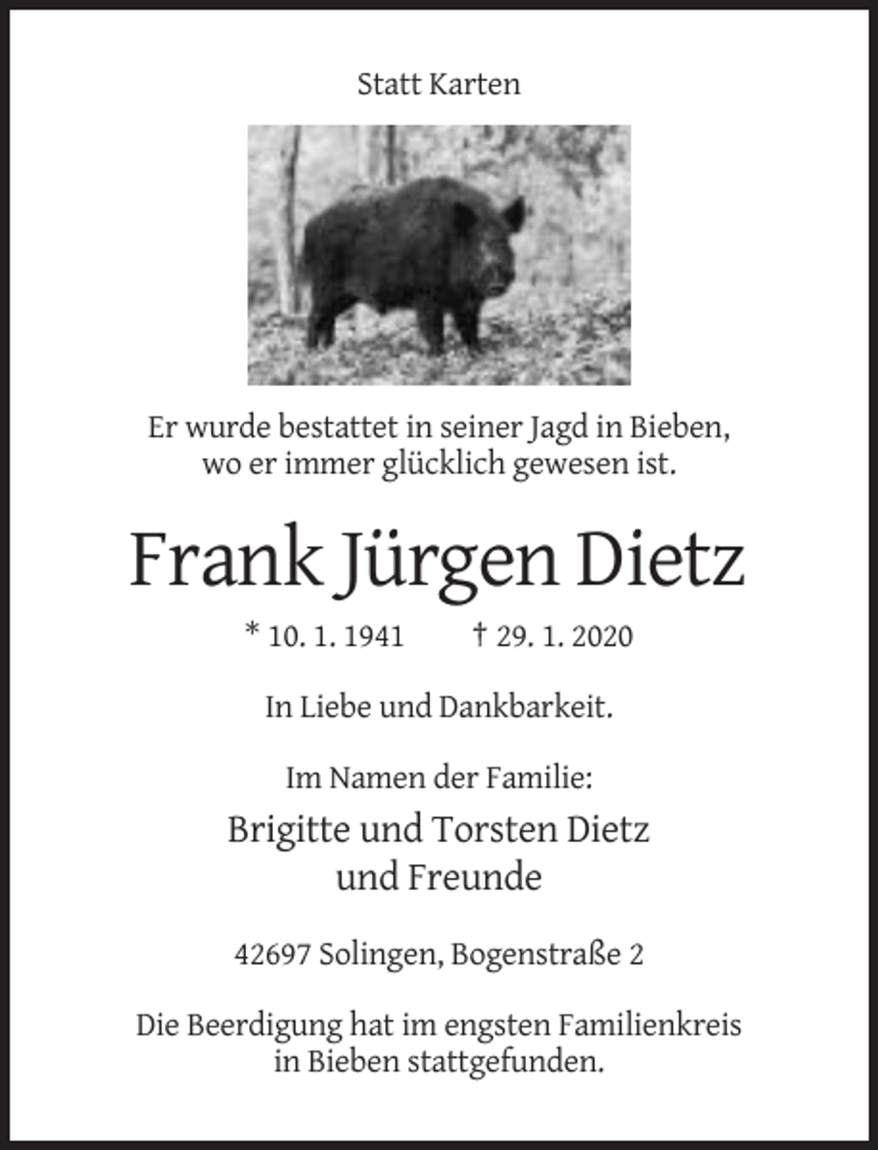 <p>Statt Karten</p><p>Er wurde bestattet in seiner Jagd in Bieben,<br />wo er immer glücklich gewesen ist.</p><p>Frank Jürgen Dietz<br />* 10. 1. 1941</p><p>† 29. 1. 2020</p><p>In Liebe und Dankbarkeit.<br />Im Namen der Familie:</p><p>Brigitte und Torsten Dietz<br />und Freunde<br />42697 Solingen, Bogenstraße 2<br />Die Beerdigung hat im engsten Familienkreis<br />in Bieben stattgefunden.</p>