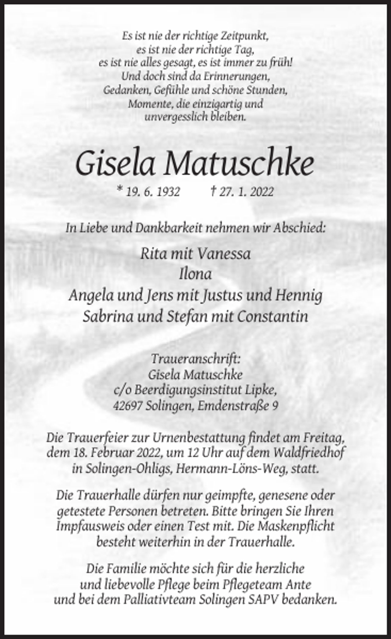<p>Es ist nie der richtige Zeitpunkt,<br />es ist nie der richtige Tag,<br />es ist nie alles gesagt, es ist immer zu früh!<br />Und doch sind da Erinnerungen,<br />Gedanken, Gefühle und schöne Stunden,<br />Momente, die einzigartig und<br />unvergesslich bleiben.</p><p>Gisela Matuschke<br />* 19. 6. 1932</p><p>† 27. 1. 2022</p><p>In Liebe und Dankbarkeit nehmen wir Abschied:</p><p>Rita mit Vanessa<br />Ilona<br />Angela und Jens mit Justus und Hennig<br />Sabrina und Stefan mit Constantin<br />Traueranschrift:<br />Gisela Matuschke<br />c/o Beerdigungsinstitut Lipke,<br />42697 Solingen, Emdenstraße 9<br />Die Trauerfeier zur Urnenbestattung findet am Freitag,<br />dem 18. Februar 2022, um 12 Uhr auf dem Waldfriedhof<br />in Solingen-Ohligs, Hermann-Löns-Weg, statt.<br />Die Trauerhalle dürfen nur geimpfte, genesene oder<br />getestete Personen betreten. Bitte bringen Sie Ihren<br />Impfausweis oder einen Test mit. Die Maskenpflicht<br />besteht weiterhin in der Trauerhalle.<br />Die Familie möchte sich für die herzliche<br />und liebevolle Pflege beim Pflegeteam Ante<br />und bei dem Palliativteam Solingen SAPV bedanken.</p>