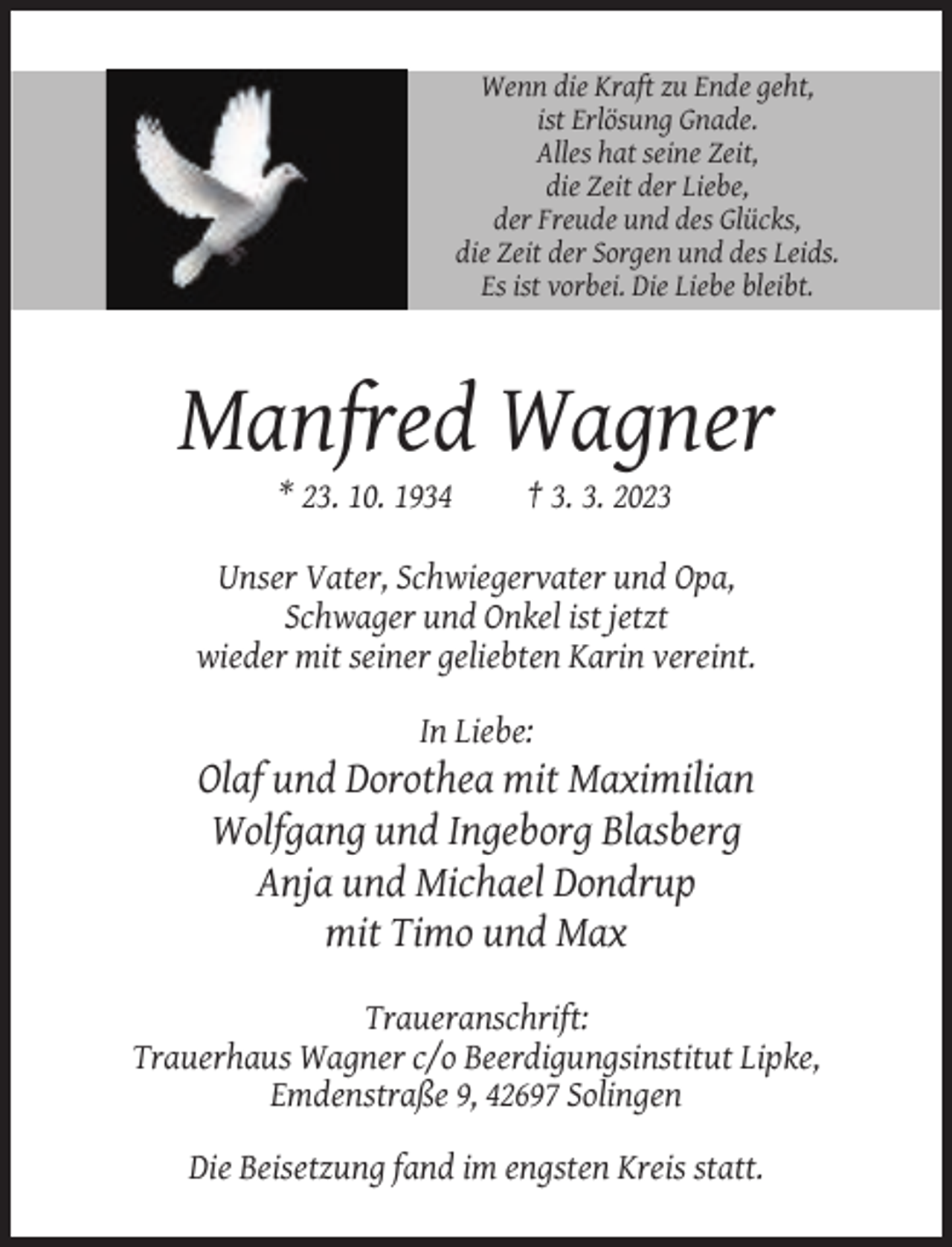 <p>Wenn die Kraft zu Ende geht,<br />ist Erlösung Gnade.<br />Alles hat seine Zeit,<br />die Zeit der Liebe,<br />der Freude und des Glücks,<br />die Zeit der Sorgen und des Leids.<br />Es ist vorbei. Die Liebe bleibt.</p><p>Manfred Wagner<br />* 23. 10. 1934</p><p>† 3. 3. 2023</p><p>Unser Vater, Schwiegervater und Opa,<br />Schwager und Onkel ist jetzt<br />wieder mit seiner geliebten Karin vereint.<br />In Liebe:</p><p>Olaf und Dorothea mit Maximilian<br />Wolfgang und Ingeborg Blasberg<br />Anja und Michael Dondrup<br />mit Timo und Max<br />Traueranschrift:<br />Trauerhaus Wagner c/o Beerdigungsinstitut Lipke,<br />Emdenstraße 9, 42697 Solingen<br />Die Beisetzung fand im engsten Kreis statt.</p>