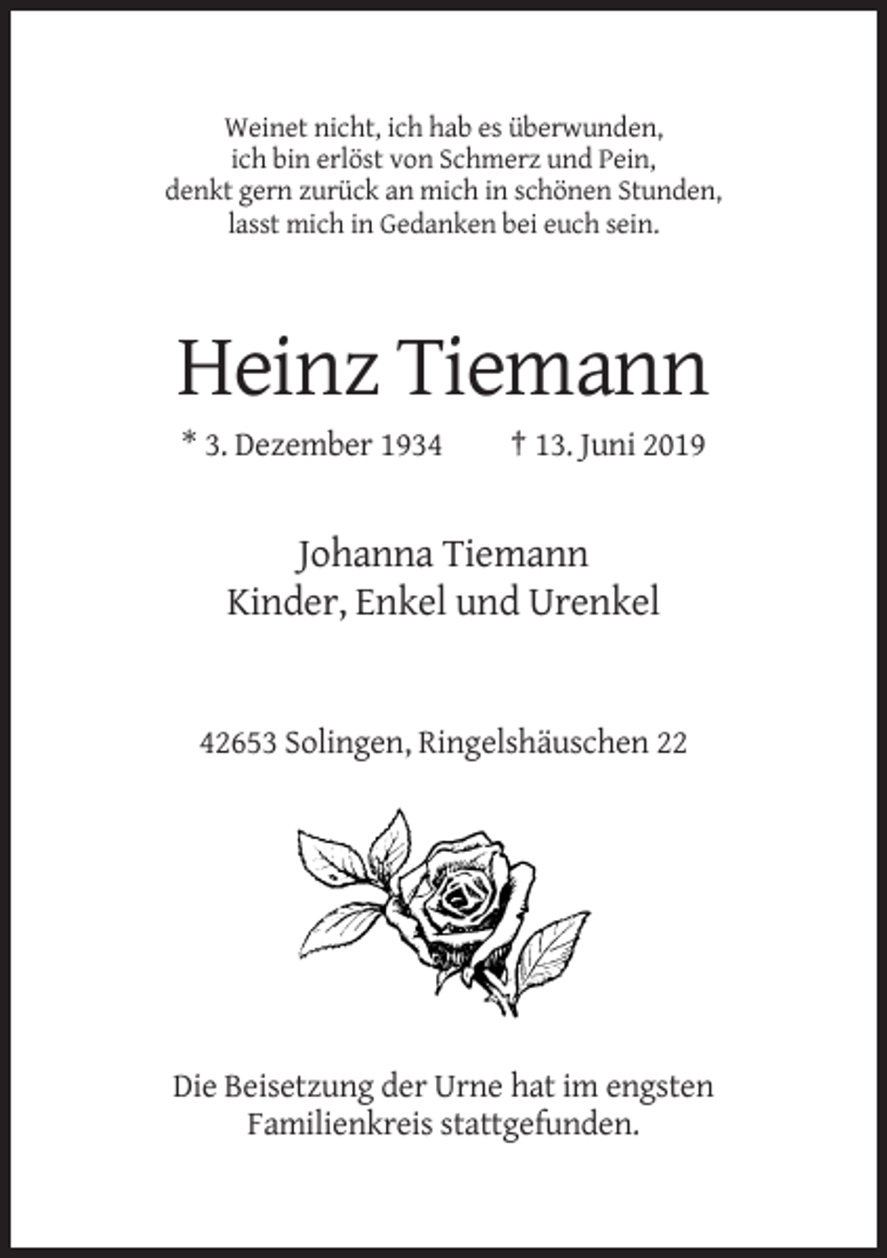 <p>Weinet nicht, ich hab es überwunden,<br />ich bin erlöst von Schmerz und Pein,<br />denkt gern zurück an mich in schönen Stunden,<br />lasst mich in Gedanken bei euch sein.</p><p>Heinz Tiemann<br />* 3. Dezember 1934</p><p>† 13. Juni 2019</p><p>Johanna Tiemann<br />Kinder, Enkel und Urenkel</p><p>42653 Solingen, Ringelshäuschen 22</p><p>Die Beisetzung der Urne hat im engsten<br />Familienkreis stattgefunden.</p>