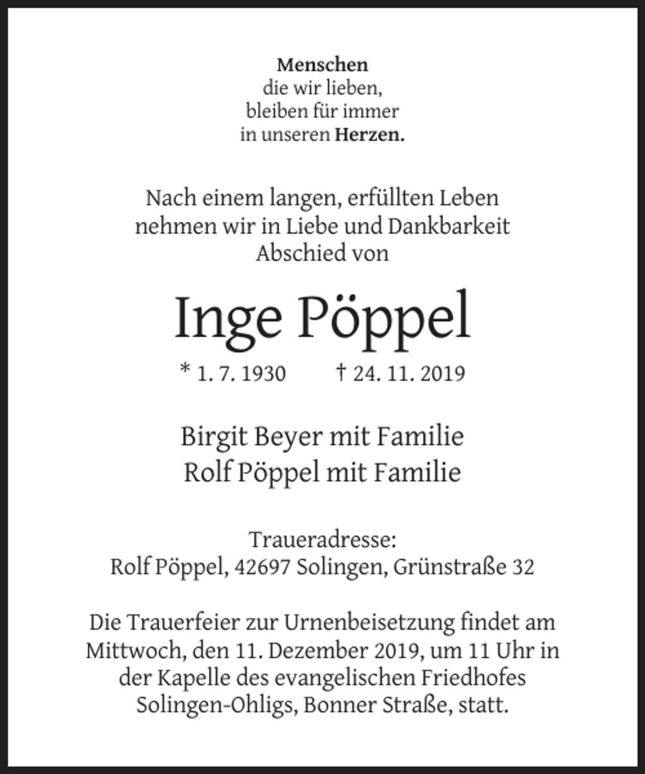 <p>Menschen<br />die wir lieben,<br />bleiben für immer<br />in unseren Herzen.</p><p>Nach einem langen, erfüllten Leben<br />nehmen wir in Liebe und Dankbarkeit<br />Abschied von</p><p>Inge Pöppel<br />* 1. 7. 1930</p><p>† 24. 11. 2019</p><p>Birgit Beyer mit Familie<br />Rolf Pöppel mit Familie<br />Traueradresse:<br />Rolf Pöppel, 42697 Solingen, Grünstraße 32<br />Die Trauerfeier zur Urnenbeisetzung findet am<br />Mittwoch, den 11. Dezember 2019, um 11 Uhr in<br />der Kapelle des evangelischen Friedhofes<br />Solingen-Ohligs, Bonner Straße, statt.</p>