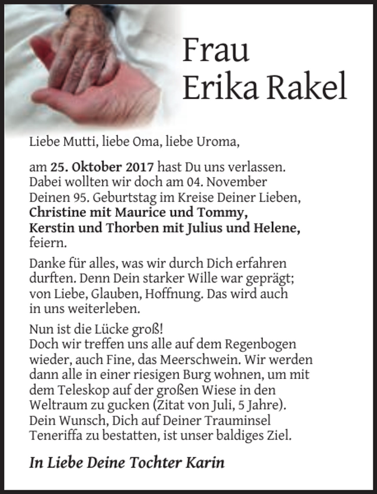 <p>Frau<br />Erika Rakel<br />Liebe Mutti, liebe Oma, liebe Uroma,<br />am 25. Oktober 2017 hast Du uns verlassen.<br />Dabei wollten wir doch am 04. November<br />Deinen 95. Geburtstag im Kreise Deiner Lieben,<br />Christine mit Maurice und Tommy,<br />Kerstin und Thorben mit Julius und Helene,<br />feiern.<br />Danke für alles, was wir durch Dich erfahren<br />durften. Denn Dein starker Wille war geprägt;<br />von Liebe, Glauben, Hoffnung. Das wird auch<br />in uns weiterleben.<br />Nun ist die Lücke groß!<br />Doch wir treffen uns alle auf dem Regenbogen<br />wieder, auch Fine, das Meerschwein. Wir werden<br />dann alle in einer riesigen Burg wohnen, um mit<br />dem Teleskop auf der großen Wiese in den<br />Weltraum zu gucken (Zitat von Juli, 5 Jahre).<br />Dein Wunsch, Dich auf Deiner Trauminsel<br />Teneriffa zu bestatten, ist unser baldiges Ziel.</p><p>In Liebe Deine Tochter Karin</p>