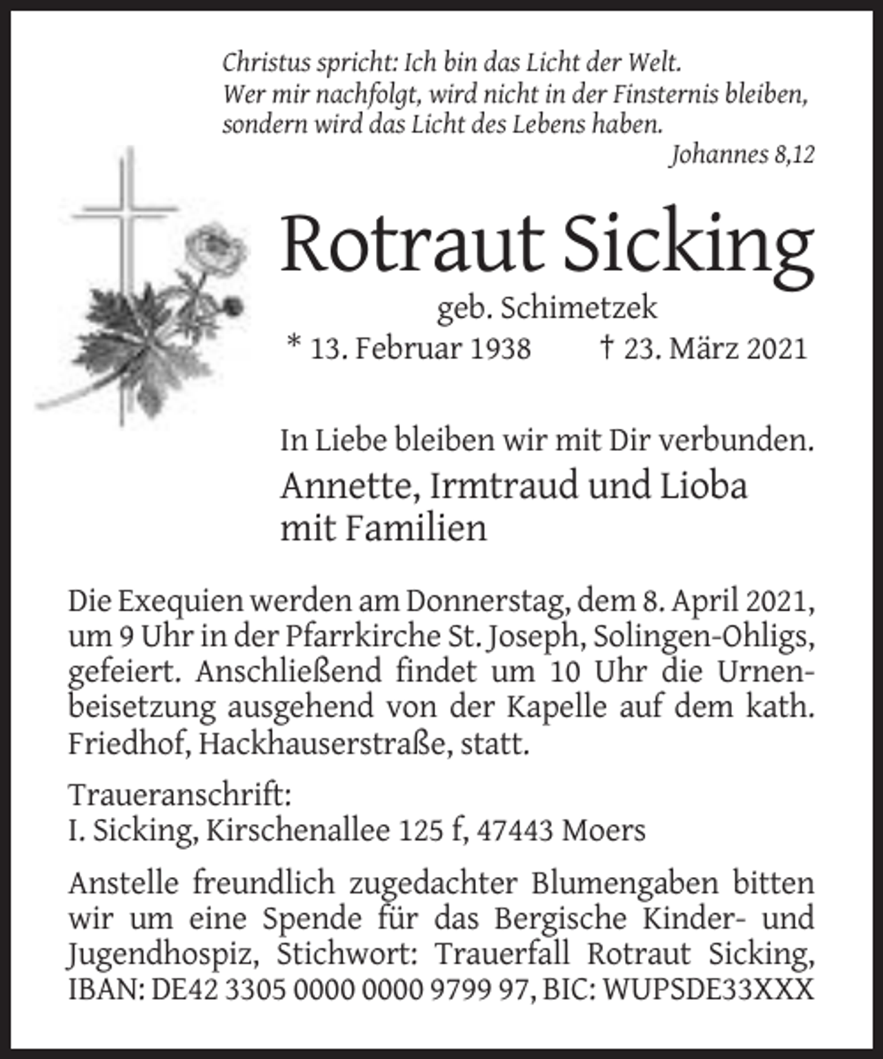 <p>Christus spricht: Ich bin das Licht der Welt.<br />Wer mir nachfolgt, wird nicht in der Finsternis bleiben,<br />sondern wird das Licht des Lebens haben.<br />Johannes 8,12</p><p>Rotraut Sicking<br />geb. Schimetzek<br />* 13. Februar 1938<br />† 23. März 2021<br />In Liebe bleiben wir mit Dir verbunden.</p><p>Annette, Irmtraud und Lioba<br />mit Familien<br />Die Exequien werden am Donnerstag, dem 8. April 2021,<br />um 9 Uhr in der Pfarrkirche St. Joseph, Solingen-Ohligs,<br />gefeiert. Anschließend findet um 10 Uhr die Urnenbeisetzung ausgehend von der Kapelle auf dem kath.<br />Friedhof, Hackhauserstraße, statt.<br />Traueranschrift:<br />I. Sicking, Kirschenallee 125 f, 47443 Moers<br />Anstelle freundlich zugedachter Blumengaben bitten<br />wir um eine Spende für das Bergische Kinder- und<br />Jugendhospiz, Stichwort: Trauerfall Rotraut Sicking,<br />IBAN: DE42 3305 9797, BIC: WUPSDE33XXX</p>