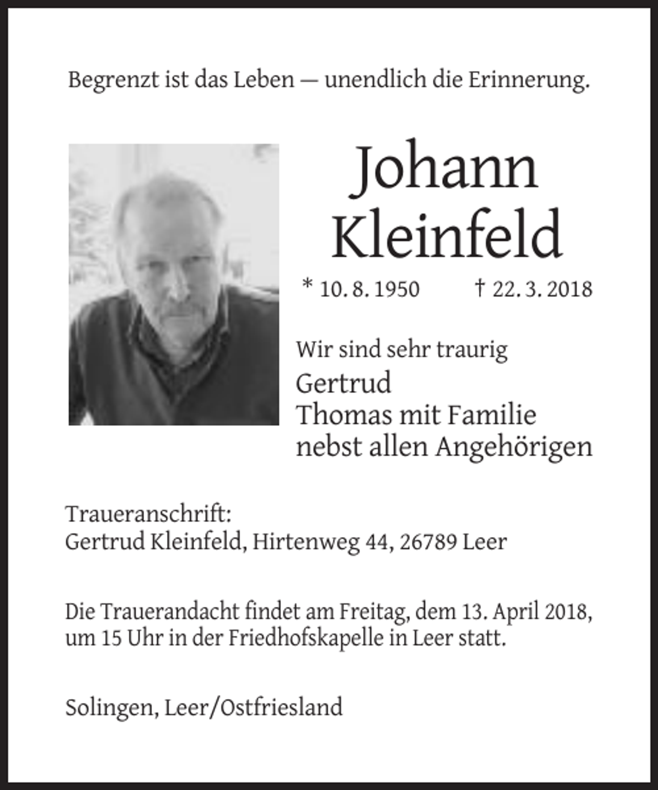 <p>Begrenzt ist das Leben — unendlich die Erinnerung.</p><p>Johann<br />Kleinfeld<br />* 10. 8. 1950</p><p>† 22. 3. 2018</p><p>Wir sind sehr traurig</p><p>Gertrud<br />Thomas mit Familie<br />nebst allen Angehörigen<br />Traueranschrift:<br />Gertrud Kleinfeld, Hirtenweg 44, 26789 Leer<br />Die Trauerandacht findet am Freitag, dem 13. April 2018,<br />um 15 Uhr in der Friedhofskapelle in Leer statt.<br />Solingen, Leer/Ostfriesland</p>