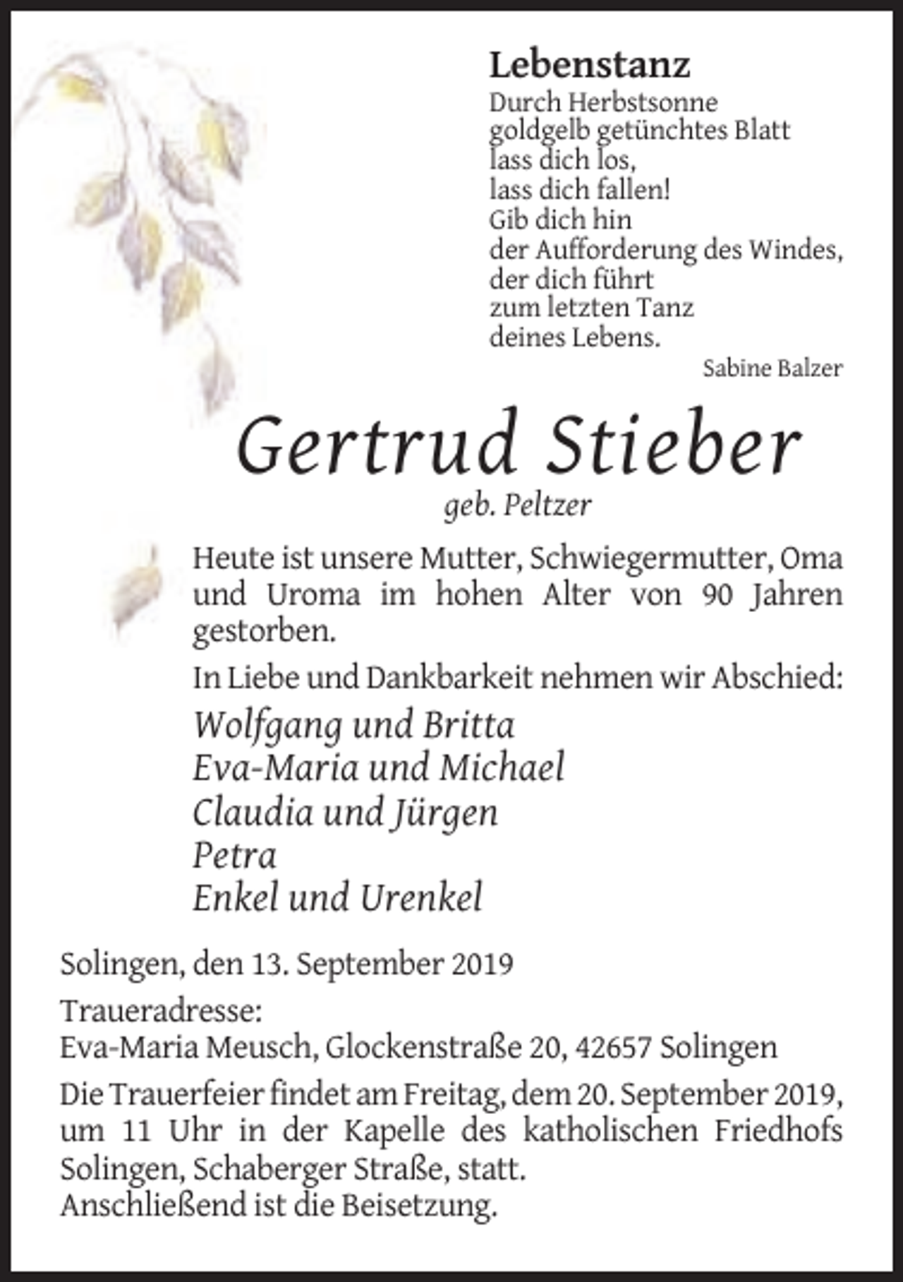<p>Lebenstanz<br />Durch Herbstsonne<br />goldgelb getünchtes Blatt<br />lass dich los,<br />lass dich fallen!<br />Gib dich hin<br />der Aufforderung des Windes,<br />der dich führt<br />zum letzten Tanz<br />deines Lebens.<br />Sabine Balzer</p><p>Gertrud Stieber<br />geb. Peltzer<br />Heute ist unsere Mutter, Schwiegermutter, Oma<br />und Uroma im hohen Alter von 90 Jahren<br />gestorben.<br />In Liebe und Dankbarkeit nehmen wir Abschied:</p><p>Wolfgang und Britta<br />Eva-Maria und Michael<br />Claudia und Jürgen<br />Petra<br />Enkel und Urenkel<br />Solingen, den 13. September 2019<br />Traueradresse:<br />Eva-Maria Meusch, Glockenstraße 20, 42657 Solingen<br />Die Trauerfeier findet am Freitag, dem 20. September 2019,<br />um 11 Uhr in der Kapelle des katholischen Friedhofs<br />Solingen, Schaberger Straße, statt.<br />Anschließend ist die Beisetzung.</p>