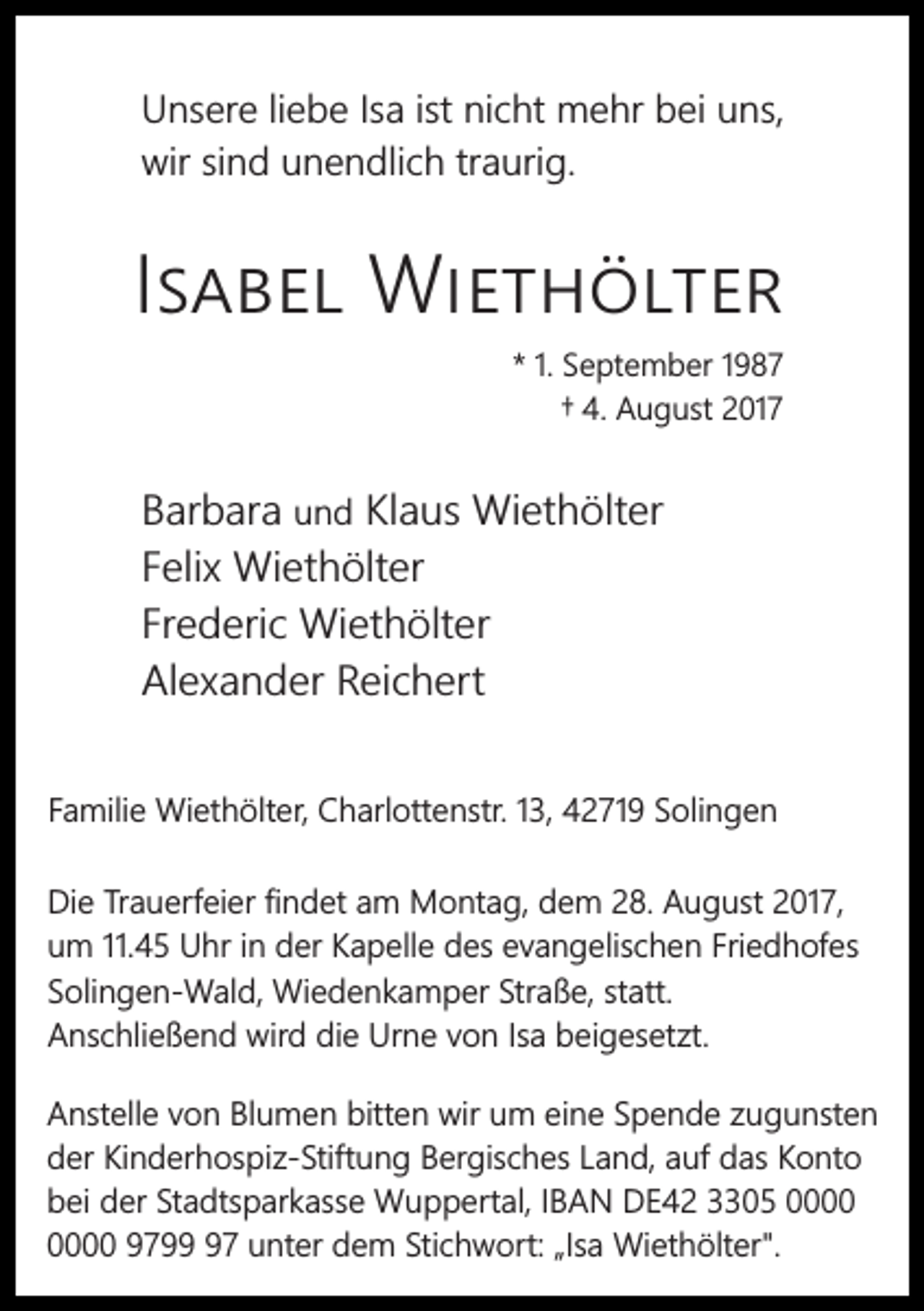 <p>Unsere liebe Isa ist nicht mehr bei uns,<br />wir sind unendlich traurig.</p><p>I</p><p>W<br />* 1. September 1987<br />† 4. August 2017</p><p>Barbara und Klaus Wiethölter<br />Felix Wiethölter<br />Frederic Wiethölter<br />Alexander Reichert<br />Familie Wiethölter, Charlottenstr. 13, 42719 Solingen<br />Die Trauerfeier ﬁndet am Montag, dem 28. August 2017,<br />um 11.45 Uhr in der Kapelle des evangelischen Friedhofes<br />Solingen-Wald, Wiedenkamper Straße, statt.<br />Anschließend wird die Urne von Isa beigesetzt.<br />Anstelle von Blumen bitten wir um eine Spende zugunsten<br />der Kinderhospiz-Stiftung Bergisches Land, auf das Konto<br />bei der Stadtsparkasse Wuppertal, IBAN DE42 3305 9797 unter dem Stichwort: „Isa Wiethölter".</p>