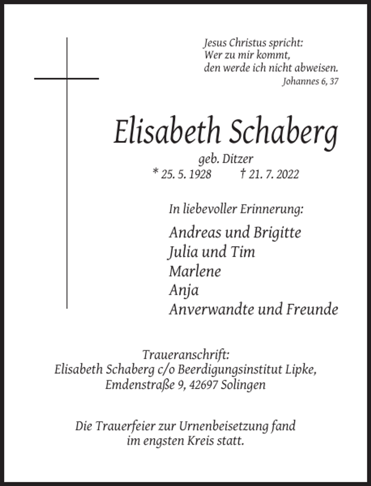 <p>Jesus Christus spricht:<br />Wer zu mir kommt,<br />den werde ich nicht abweisen.<br />Johannes 6, 37</p><p>Elisabeth Schaberg<br />geb. Ditzer<br />* 25. 5. 1928<br />† 21. 7. 2022<br />In liebevoller Erinnerung:</p><p>Andreas und Brigitte<br />Julia und Tim<br />Marlene<br />Anja<br />Anverwandte und Freunde<br />Traueranschrift:<br />Elisabeth Schaberg c/o Beerdigungsinstitut Lipke,<br />Emdenstraße 9, 42697 Solingen</p><p>Die Trauerfeier zur Urnenbeisetzung fand<br />im engsten Kreis statt.</p>