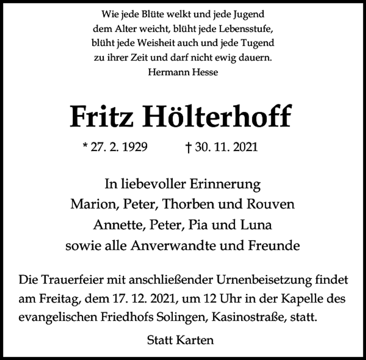 <p>Wie jede Blüte welkt und jede Jugend<br />dem Alter weicht, blüht jede Lebensstufe,<br />blüht jede Weisheit auch und jede Tugend<br />zu ihrer Zeit und darf nicht ewig dauern.<br />Hermann Hesse</p><p>Fritz Hölterhoff<br />* 27. 2. 1929</p><p>30. 11. 2021</p><p>In liebevoller Erinnerung<br />Marion, Peter, Thorben und Rouven<br />Annette, Peter, Pia und Luna<br />sowie alle Anverwandte und Freunde<br />Die Trauerfeier mit anschließender Urnenbeisetzung findet<br />am Freitag, dem 17. 12. 2021, um 12 Uhr in der Kapelle des<br />evangelischen Friedhofs Solingen, Kasinostraße, statt.<br />Statt Karten</p>