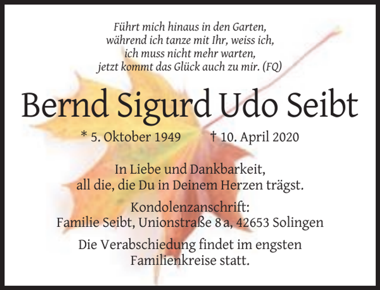 <p>Führt mich hinaus in den Garten,<br />während ich tanze mit Ihr, weiss ich,<br />ich muss nicht mehr warten,<br />jetzt kommt das Glück auch zu mir. (FQ)</p><p>Bernd Sigurd Udo Seibt<br />* 5. Oktober 1949</p><p>† 10. April 2020</p><p>In Liebe und Dankbarkeit,<br />all die, die Du in Deinem Herzen trägst.<br />Kondolenzanschrift:<br />Familie Seibt, Unionstraße 8 a, 42653 Solingen<br />Die Verabschiedung findet im engsten<br />Familienkreise statt.</p>