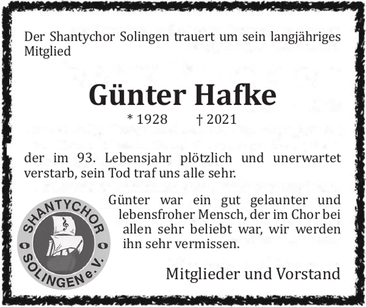 <p>Der Shantychor Solingen trauert um sein langjähriges<br />Mitglied</p><p>Günter Hafke<br />* 1928</p><p>† 2021</p><p>der im 93. Lebensjahr plötzlich und unerwartet<br />verstarb, sein Tod traf uns alle sehr.<br />Günter war ein gut gelaunter und<br />lebensfroher Mensch, der im Chor bei<br />allen sehr beliebt war, wir werden<br />ihn sehr vermissen.</p><p>Mitglieder und Vorstand</p>
