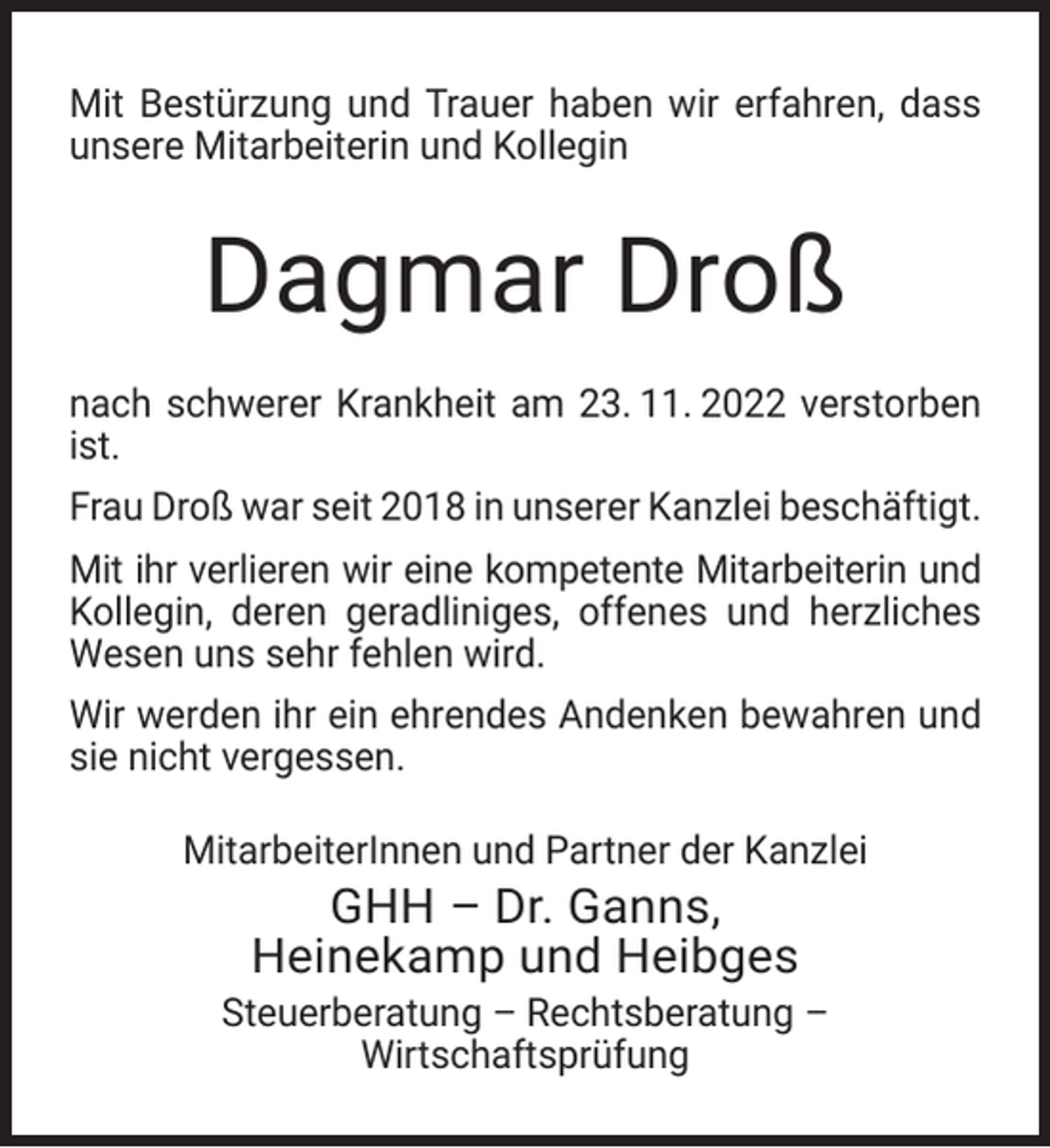 <p>Mit Bestürzung und Trauer haben wir erfahren, dass<br />unsere Mitarbeiterin und Kollegin</p><p>Dagmar Droß<br />nach schwerer Krankheit am 23. 11. 2022 verstorben<br />ist.<br />Frau Droß war seit 2018 in unserer Kanzlei beschäftigt.<br />Mit ihr verlieren wir eine kompetente Mitarbeiterin und<br />Kollegin, deren geradliniges, offenes und herzliches<br />Wesen uns sehr fehlen wird.<br />Wir werden ihr ein ehrendes Andenken bewahren und<br />sie nicht vergessen.<br />MitarbeiterInnen und Partner der Kanzlei</p><p>GHH – Dr. Ganns,<br />Heinekamp und Heibges</p><p>Steuerberatung – Rechtsberatung –<br />Wirtschaftsprüfung</p>
