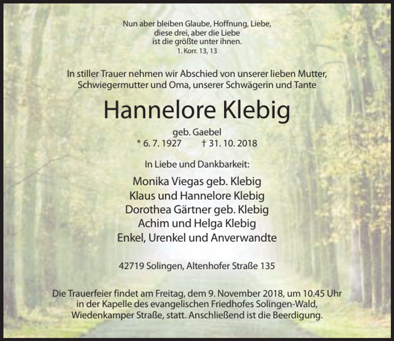 <p>Nun aber bleiben Glaube, Hoffnung, Liebe,<br />diese drei, aber die Liebe<br />ist die größte unter ihnen.<br />1. Korr. 13, 13</p><p>In stiller Trauer nehmen wir Abschied von unserer lieben Mutter,<br />Schwiegermutter und Oma, unserer Schwägerin und Tante</p><p>Hannelore Klebig<br />geb. Gaebel<br />* 6. 7. 1927<br />† 31. 10. 2018<br />In Liebe und Dankbarkeit:</p><p>Monika Viegas geb. Klebig<br />Klaus und Hannelore Klebig<br />Dorothea Gärtner geb. Klebig<br />Achim und Helga Klebig<br />Enkel, Urenkel und Anverwandte<br />42719 Solingen, Altenhofer Straße 135<br />Die Trauerfeier findet am Freitag, dem 9. November 2018, um 10.45 Uhr<br />in der Kapelle des evangelischen Friedhofes Solingen-Wald,<br />Wiedenkamper Straße, statt. Anschließend ist die Beerdigung.</p>