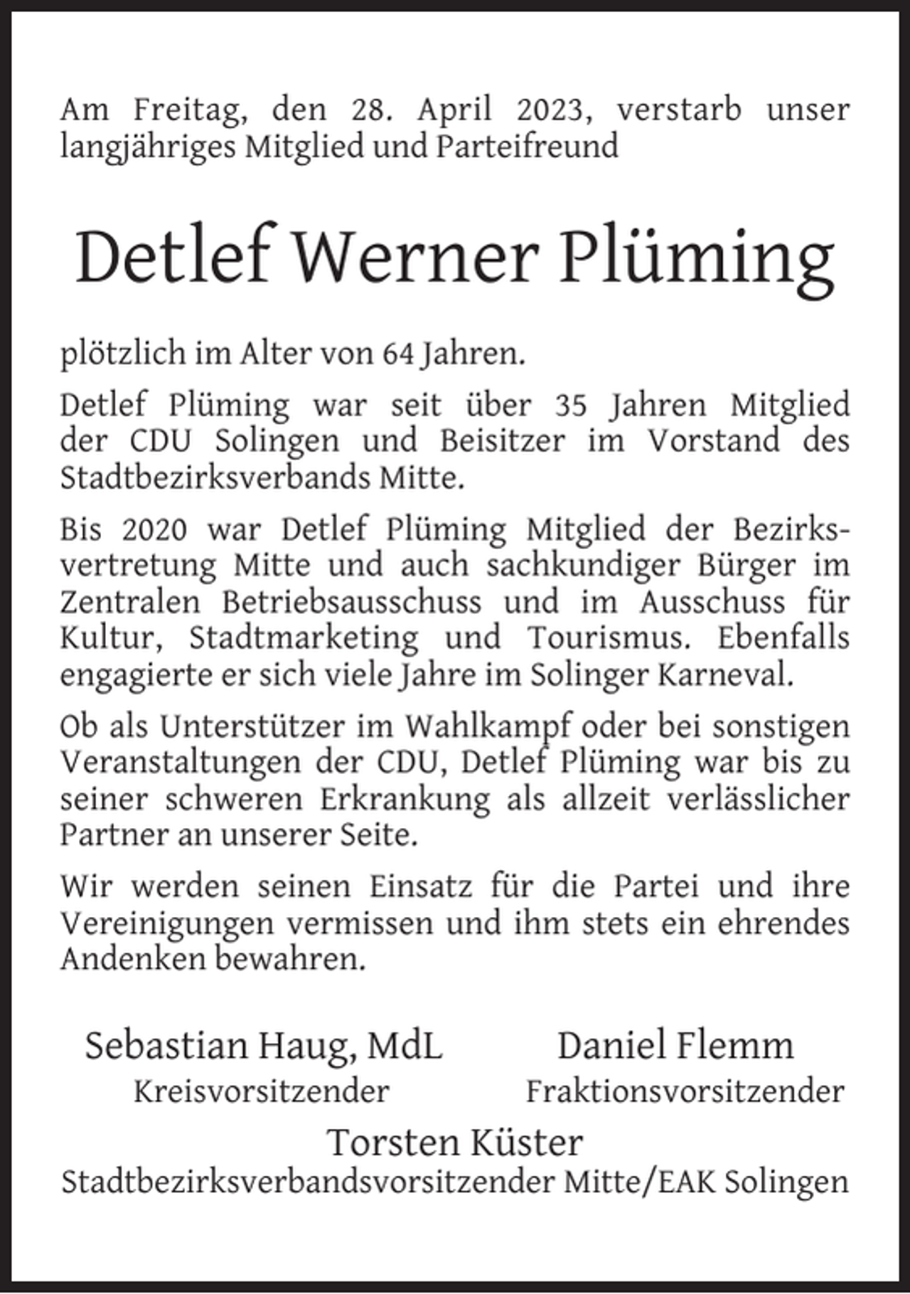 <p>Am Freitag, den 28. April 2023, verstarb unser<br />langjähriges Mitglied und Parteifreund</p><p>Detlef Werner Plüming<br />plötzlich im Alter von 64 Jahren.<br />Detlef Plüming war seit über 35 Jahren Mitglied<br />der CDU Solingen und Beisitzer im Vorstand des<br />Stadtbezirksverbands Mitte.<br />Bis 2020 war Detlef Plüming Mitglied der Bezirksvertretung Mitte und auch sachkundiger Bürger im<br />Zentralen Betriebsausschuss und im Ausschuss für<br />Kultur, Stadtmarketing und Tourismus. Ebenfalls<br />engagierte er sich viele Jahre im Solinger Karneval.<br />Ob als Unterstützer im Wahlkampf oder bei sonstigen<br />Veranstaltungen der CDU, Detlef Plüming war bis zu<br />seiner schweren Erkrankung als allzeit verlässlicher<br />Partner an unserer Seite.<br />Wir werden seinen Einsatz für die Partei und ihre<br />Vereinigungen vermissen und ihm stets ein ehrendes<br />Andenken bewahren.</p><p>Sebastian Haug, MdL<br />Kreisvorsitzender</p><p>Daniel Flemm</p><p>Fraktionsvorsitzender</p><p>Torsten Küster</p><p>Stadtbezirksverbandsvorsitzender Mitte/EAK Solingen</p>