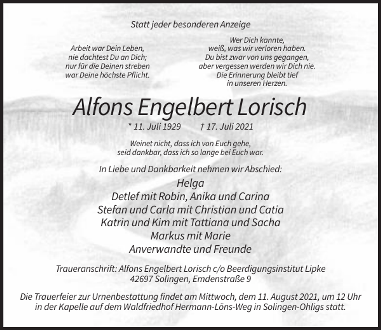 <p>Statt jeder besonderen Anzeige<br />Arbeit war Dein Leben,<br />nie dachtest Du an Dich;<br />nur für die Deinen streben<br />war Deine höchste Pflicht.</p><p>Wer Dich kannte,<br />weiß, was wir verloren haben.<br />Du bist zwar von uns gegangen,<br />aber vergessen werden wir Dich nie.<br />Die Erinnerung bleibt tief<br />in unseren Herzen.</p><p>Alfons Engelbert Lorisch<br />* 11. Juli 1929</p><p>† 17. Juli 2021</p><p>Weinet nicht, dass ich von Euch gehe,<br />seid dankbar, dass ich so lange bei Euch war.</p><p>In Liebe und Dankbarkeit nehmen wir Abschied:</p><p>Helga<br />Detlef mit Robin, Anika und Carina<br />Stefan und Carla mit Christian und Catia<br />Katrin und Kim mit Tattiana und Sacha<br />Markus mit Marie<br />Anverwandte und Freunde<br />Traueranschrift: Alfons Engelbert Lorisch c/o Beerdigungsinstitut Lipke<br />42697 Solingen, Emdenstraße 9<br />Die Trauerfeier zur Urnenbestattung findet am Mittwoch, dem 11. August 2021, um 12 Uhr<br />in der Kapelle auf dem Waldfriedhof Hermann-Löns-Weg in Solingen-Ohligs statt.</p>