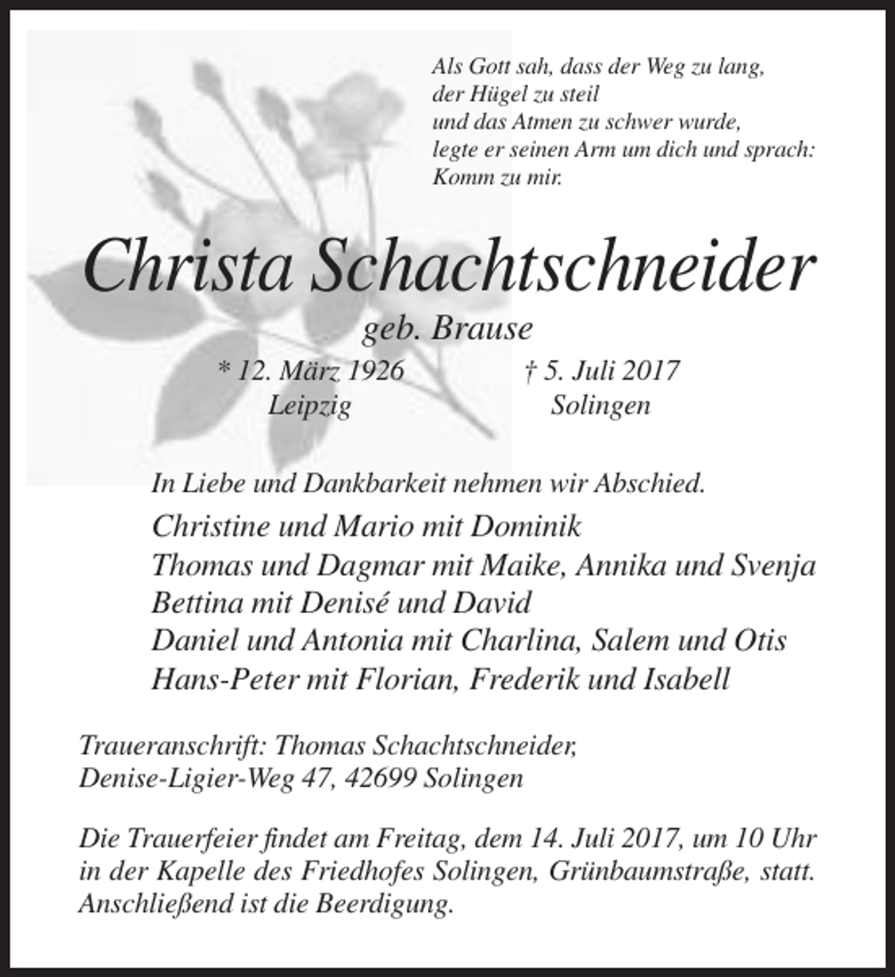 <p>Als Gott sah, dass der Weg zu lang,<br />der Hügel zu steil<br />und das Atmen zu schwer wurde,<br />legte er seinen Arm um dich und sprach:<br />Komm zu mir.</p><p>Christa Schachtschneider<!--filtered-->geb. Brause<br />* 12. März 1926<br />Leipzig</p><p>† 5. Juli 2017<br />Solingen</p><p>In Liebe und Dankbarkeit nehmen wir Abschied.</p><p>Christine und Mario
 mit Dominik<br />Thomas und Dagmar mit Maike, Annika und Svenja<br />Bettina mit Denisé und David<br />Daniel und Antonia mit Charlina, Salem und Otis<br />Hans-Peter mit Florian, Frederik und Isabell<!--filtered-->Traueranschrift: Thomas Schachtschneider,<br />Denise-Ligier-Weg 47, 42699 Solingen<br />Die Trauerfeier findet am Freitag, dem 14. Juli 2017, um 10 Uhr<br />in der Kapelle des Friedhofes Solingen, Grünbaumstraße,
 statt.<br />Anschließend ist die Beerdigung.</p>