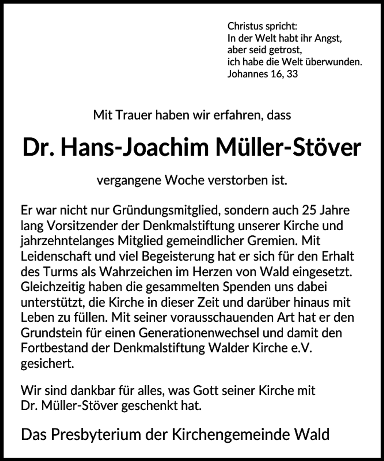 <p>Christus spricht:<br />In der Welt habt ihr Angst,<br />aber seid getrost,<br />ich habe die Welt überwunden.<br />Johannes 16, 33</p>
<p>Mit Trauer haben wir erfahren, dass</p>
<p>Dr. Hans-Joachim Müller-Stöver<br />vergangene Woche verstorben ist.<br />Er war nicht nur Gründungsmitglied, sondern auch 25 Jahre<br />lang Vorsitzender der Denkmalstiftung unserer Kirche und<br />jahrzehntelanges Mitglied gemeindlicher Gremien. Mit<br />Leidenschaft und viel Begeisterung hat er sich für den Erhalt<br />des Turms als Wahrzeichen im Herzen von Wald eingesetzt.<br />Gleichzeitig haben die gesammelten Spenden uns dabei<br />unterstützt, die Kirche in dieser Zeit und darüber hinaus mit<br />Leben zu füllen. Mit seiner vorausschauenden Art hat er den<br />Grundstein für einen Generationenwechsel und damit den<br />Fortbestand der Denkmalstiftung Walder Kirche e.V.<br />gesichert.<br />Wir sind dankbar für alles, was Gott seiner Kirche mit<br />Dr. Müller-Stöver geschenkt hat.</p>
<p>Das Presbyterium der Kirchengemeinde Wald</p>