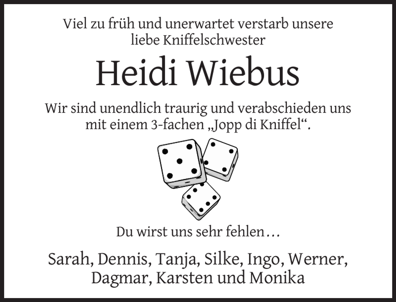 <p>Viel zu früh und unerwartet verstarb unsere<br />liebe Kniffelschwester</p><p>Heidi Wiebus<br />Wir sind unendlich traurig und verabschieden uns<br />mit einem 3-fachen „Jopp di Kniffel“.</p><p>Du wirst uns sehr fehlen . . .</p><p>Sarah, Dennis, Tanja, Silke, Ingo, Werner,<br />Dagmar, Karsten und Monika</p>