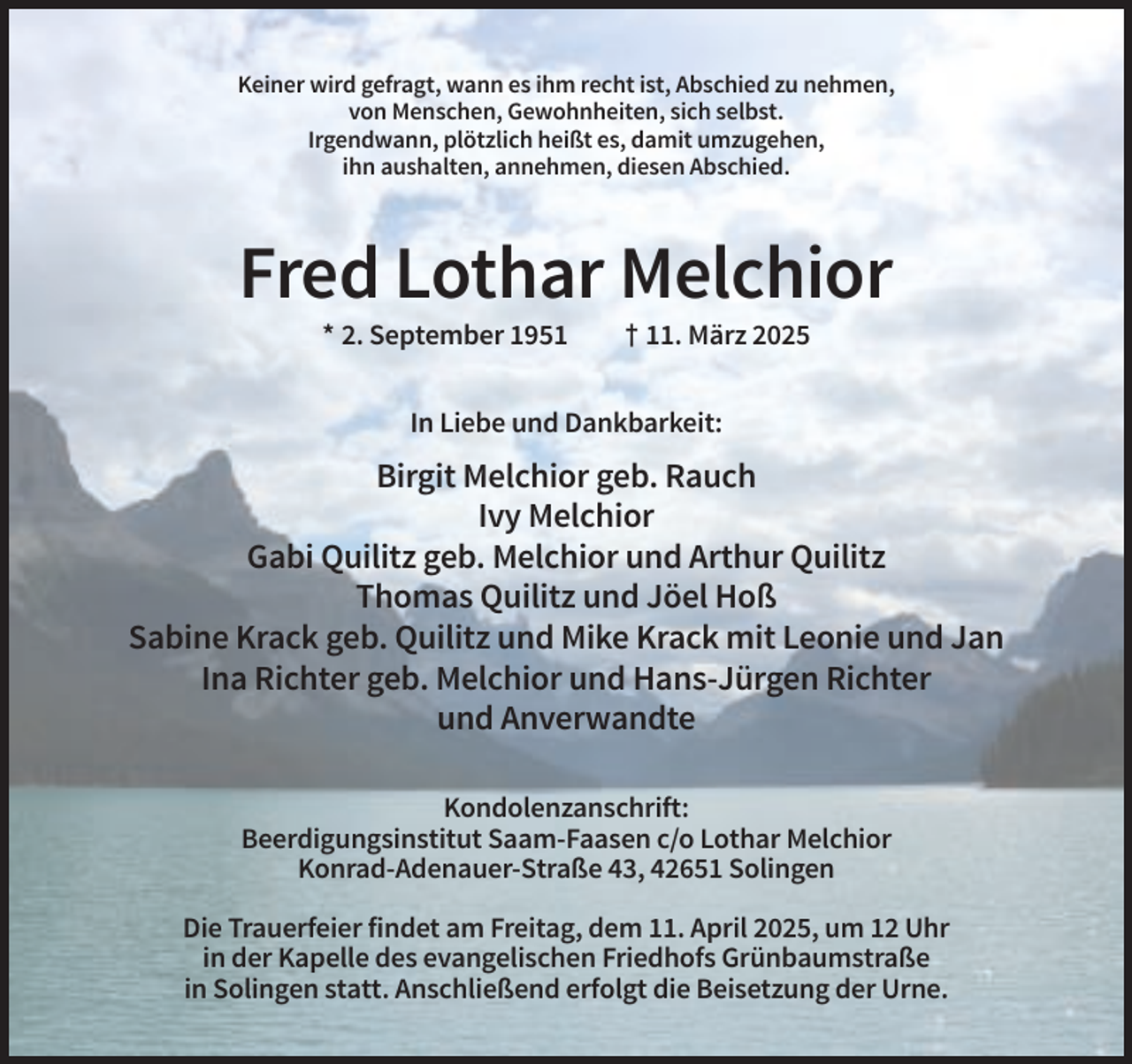 <p>Keiner wird gefragt, wann es ihm recht ist, Abschied zu nehmen,<br />von Menschen, Gewohnheiten, sich selbst.<br />Irgendwann, plötzlich heißt es, damit umzugehen,<br />ihn aushalten, annehmen, diesen Abschied.</p><p>Fred Lothar Melchior<br />* 2. September 1951</p><p>† 11. März 2025</p><p>In Liebe und Dankbarkeit:</p><p>Birgit Melchior geb. Rauch<br />Ivy Melchior<br />Gabi Quilitz geb. Melchior und Arthur Quilitz<br />Thomas Quilitz und Jöel Hoß<br />Sabine Krack geb. Quilitz und Mike Krack mit Leonie und Jan<br />Ina Richter geb. Melchior und Hans-Jürgen Richter<br />und Anverwandte<br />Kondolenzanschrift:<br />Beerdigungsinstitut Saam-Faasen c/o Lothar Melchior<br />Konrad-Adenauer-Straße 43, 42651 Solingen<br />Die Trauerfeier findet am Freitag, dem 11. April 2025, um 12 Uhr<br />in der Kapelle des evangelischen Friedhofs Grünbaumstraße<br />in Solingen statt. Anschließend erfolgt die Beisetzung der Urne.</p>