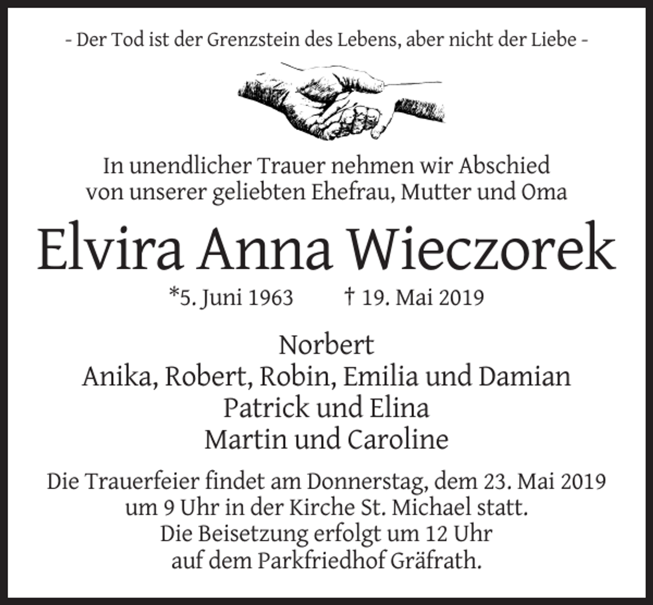 <p>- Der Tod ist der Grenzstein des Lebens, aber nicht der Liebe -</p><p>In unendlicher Trauer nehmen wir Abschied<br />von unserer geliebten Ehefrau, Mutter und Oma</p><p>Elvira Anna Wieczorek<br />*5. Juni 1963</p><p>† 19. Mai 2019</p><p>Norbert<br />Anika, Robert, Robin, Emilia und Damian<br />Patrick und Elina<br />Martin und Caroline<br />Die Trauerfeier findet am Donnerstag, dem 23. Mai 2019<br />um 9 Uhr in der Kirche St. Michael statt.<br />Die Beisetzung erfolgt um 12 Uhr<br />auf dem Parkfriedhof Gräfrath.</p>