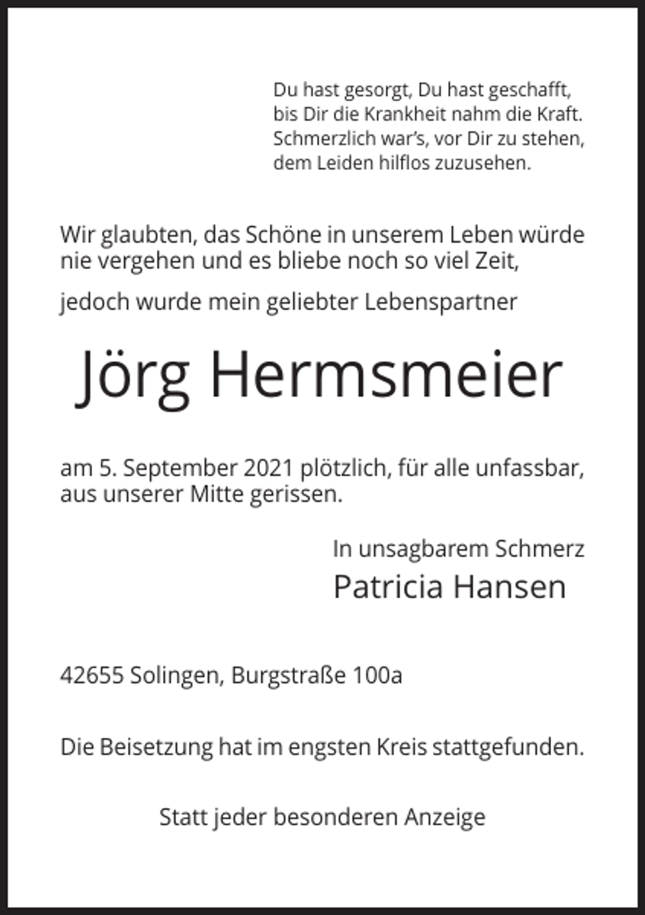 <p>Du hast gesorgt, Du hast geschafft,<br />bis Dir die Krankheit nahm die Kraft.<br />Schmerzlich war’s, vor Dir zu stehen,<br />dem Leiden hilflos zuzusehen.</p><p>Wir glaubten, das Schöne in unserem Leben würde<br />nie vergehen und es bliebe noch so viel Zeit,<br />jedoch wurde mein geliebter Lebenspartner</p><p>Jörg Hermsmeier<br />am 5. September 2021 plötzlich, für alle unfassbar,<br />aus unserer Mitte gerissen.<br />In unsagbarem Schmerz</p><p>Patricia Hansen<br />42655 Solingen, Burgstraße 100a<br />Die Beisetzung hat im engsten Kreis stattgefunden.<br />Statt jeder besonderen Anzeige</p>
