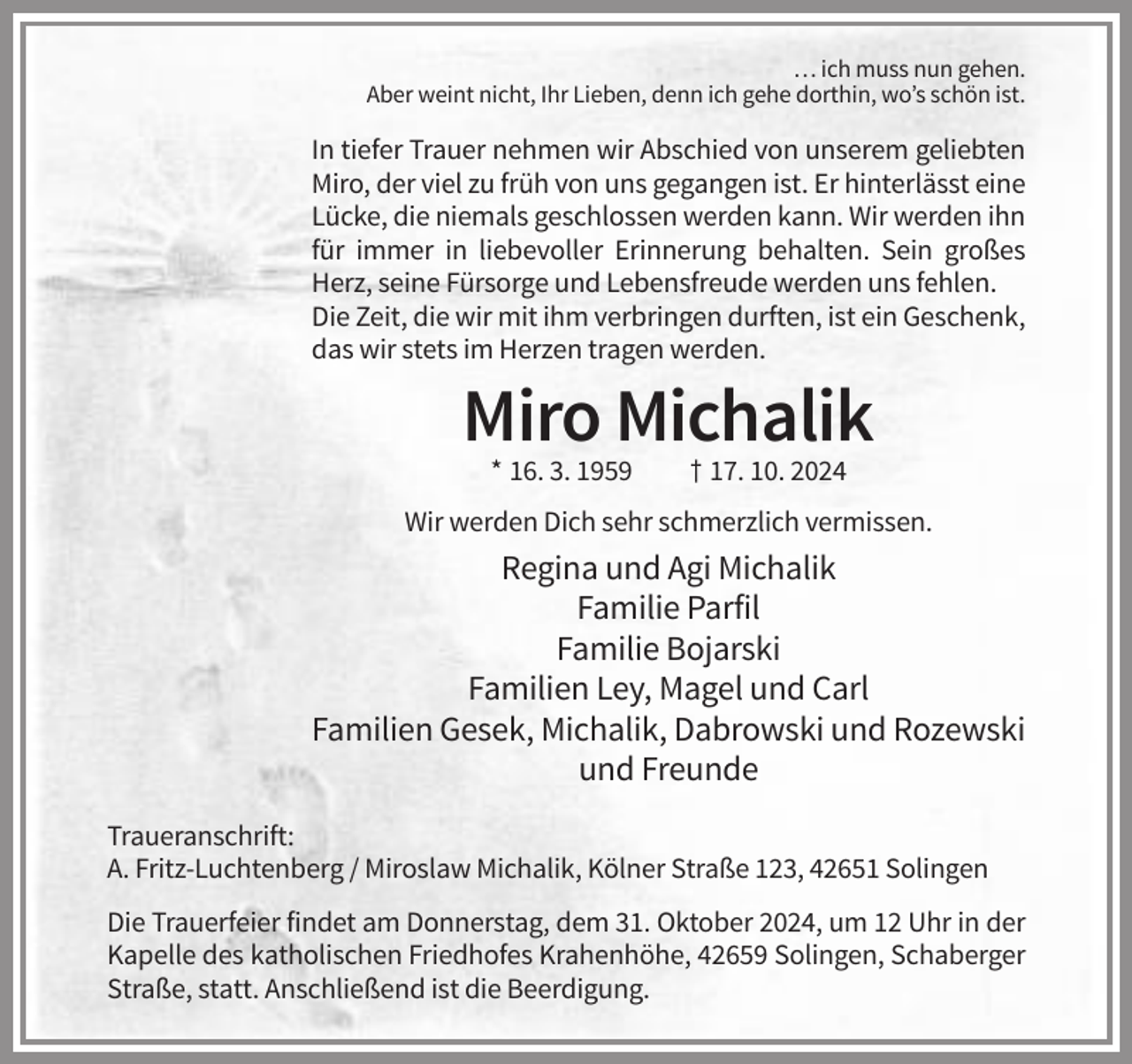 <p>… ich muss nun gehen.<br />Aber weint nicht, Ihr Lieben, denn ich gehe dorthin, wo’s schön ist.</p><p>In tiefer Trauer nehmen wir Abschied von unserem geliebten<br />Miro, der viel zu früh von uns gegangen ist. Er hinterlässt eine<br />Lücke, die niemals geschlossen werden kann. Wir werden ihn<br />für immer in liebevoller Erinnerung behalten. Sein großes<br />Herz, seine Fürsorge und Lebensfreude werden uns fehlen.<br />Die Zeit, die wir mit ihm verbringen durften, ist ein Geschenk,<br />das wir stets im Herzen tragen werden.</p><p>Miro Michalik<br />* 16. 3. 1959</p><p>† 17. 10. 2024</p><p>Wir werden Dich sehr schmerzlich vermissen.</p><p>Regina und Agi Michalik<br />Familie Parfil<br />Familie Bojarski<br />Familien Ley, Magel und Carl<br />Familien Gesek, Michalik, Dabrowski und Rozewski<br />und Freunde<br />Traueranschrift:<br />A. Fritz-Luchtenberg / Miroslaw Michalik, Kölner Straße 123, 42651 Solingen<br />Die Trauerfeier findet am Donnerstag, dem 31. Oktober 2024, um 12 Uhr in der<br />Kapelle des katholischen Friedhofes Krahenhöhe, 42659 Solingen, Schaberger<br />Straße, statt. Anschließend ist die Beerdigung.</p>