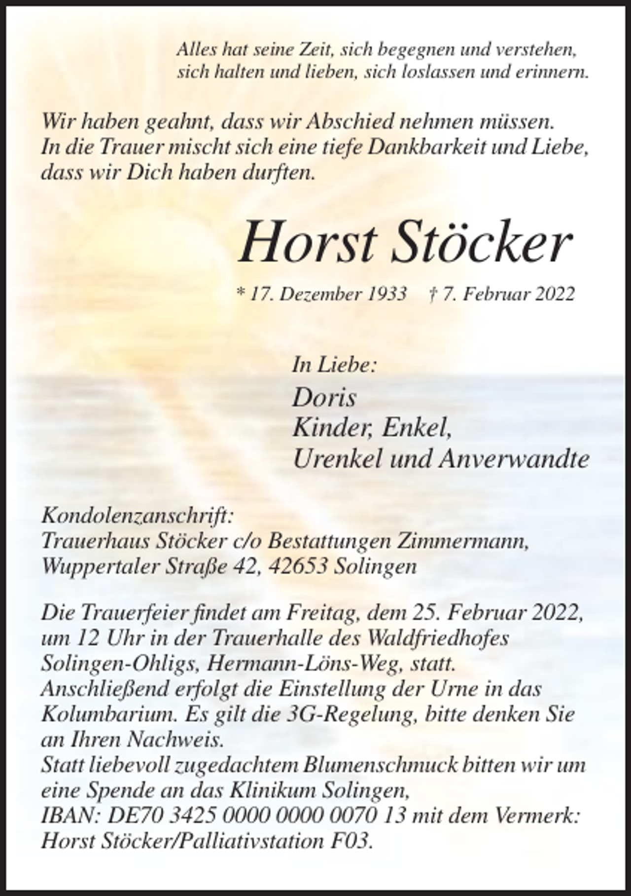 <p>Alles hat seine Zeit, sich begegnen und verstehen,<br />sich halten und lieben, sich loslassen und erinnern.</p><p>Wir haben geahnt, dass wir Abschied nehmen müssen.<br />In die Trauer mischt sich eine tiefe Dankbarkeit und Liebe,<br />dass wir Dich haben durften.</p><p>Horst Stöcker<br />* 17. Dezember 1933 † 7. Februar 2022</p><p>In Liebe:</p><p>Doris<br />Kinder, Enkel,<br />Urenkel und Anverwandte<br />Kondolenzanschrift:<br />Trauerhaus Stöcker c/o Bestattungen Zimmermann,<br />Wuppertaler Straße 42, 42653 Solingen<br />Die Trauerfeier findet am Freitag, dem 25. Februar 2022,<br />um 12 Uhr in der Trauerhalle des Waldfriedhofes<br />Solingen-Ohligs, Hermann-Löns-Weg, statt.<br />Anschließend erfolgt die Einstellung der Urne in das<br />Kolumbarium. Es gilt die 3G-Regelung, bitte denken Sie<br />an Ihren Nachweis.<br />Statt liebevoll zugedachtem Blumenschmuck bitten wir um<br />eine Spende an das Klinikum Solingen,<br />IBAN: DE70 3425 0070 13 mit dem Vermerk:<br />Horst Stöcker/Palliativstation F03.</p>