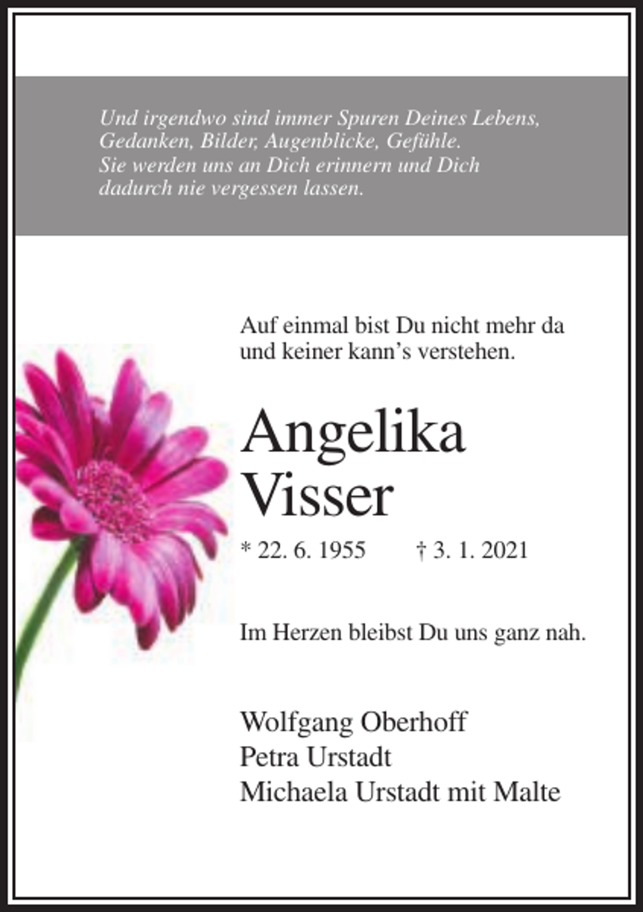 <p>Und irgendwo sind immer Spuren Deines Lebens,<br />Gedanken, Bilder, Augenblicke, Gefühle.<br />Sie werden uns an Dich erinnern und Dich<br />dadurch nie vergessen lassen.</p><p>Auf einmal bist Du nicht mehr da<br />und keiner kann’s verstehen.</p><p>Angelika<br />Visser<br />* 22. 6. 1955</p><p>† 3. 1. 2021</p><p>Im Herzen bleibst Du uns ganz nah.</p><p>Wolfgang Oberhoff<br />Petra Urstadt<br />Michaela Urstadt mit Malte</p>