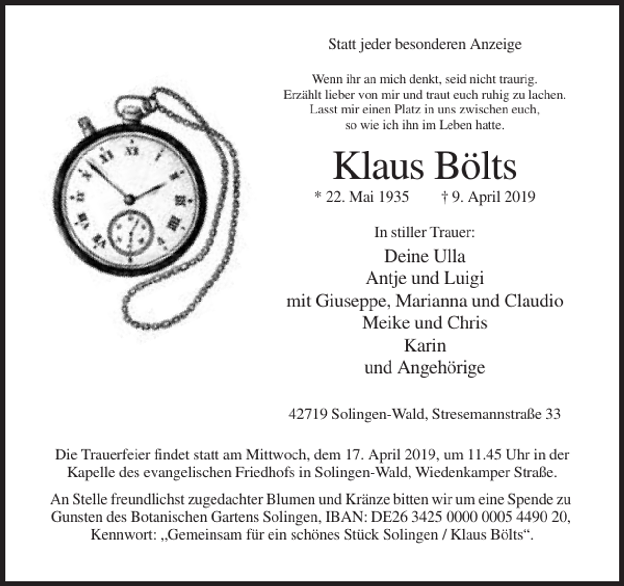 <p>Statt jeder besonderen Anzeige<br />Wenn ihr an mich denkt, seid nicht traurig.<br />Erzählt lieber von mir und traut euch ruhig zu lachen.<br />Lasst mir einen Platz in uns zwischen euch,<br />so wie ich ihn im Leben hatte.</p><p>Klaus Bölts<br />* 22. Mai 1935</p><p>† 9. April 2019</p><p>In stiller Trauer:</p><p>Deine Ulla<br />Antje und Luigi<br />mit Giuseppe, Marianna und Claudio<br />Meike und Chris<br />Karin<br />und Angehörige<br />42719 Solingen-Wald, Stresemannstraße 33<br />Die Trauerfeier findet statt am Mittwoch, dem 17. April 2019, um 11.45 Uhr in der<br />Kapelle des evangelischen Friedhofs in Solingen-Wald, Wiedenkamper Straße.<br />An Stelle freundlichst zugedachter Blumen und Kränze bitten wir um eine Spende zu<br />Gunsten des Botanischen Gartens Solingen, IBAN: DE26 3425 05 4490 20,<br />Kennwort: „Gemeinsam für ein schönes Stück Solingen / Klaus Bölts“.</p>