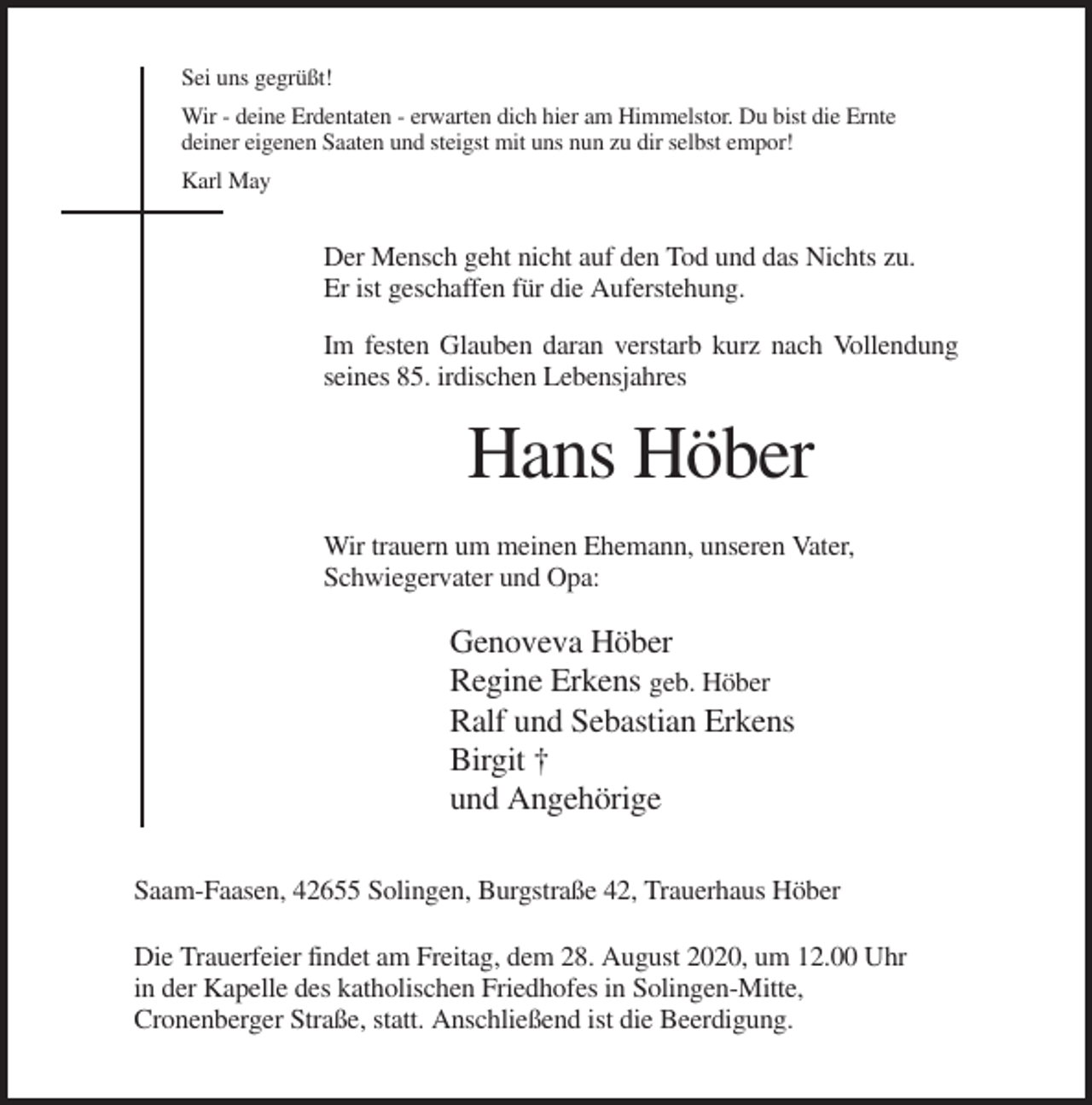 <p>Sei uns gegrüßt!<br />Wir - deine Erdentaten - erwarten dich hier am Himmelstor. Du bist die Ernte<br />deiner eigenen Saaten und steigst mit uns nun zu dir selbst empor!<br />Karl May</p><p>Der Mensch geht nicht auf den Tod und das Nichts zu.<br />Er ist geschaffen für die Auferstehung.<br />Im festen Glauben daran verstarb kurz nach Vollendung<br />seines 85. irdischen Lebensjahres</p><p>Hans Höber<br />Wir trauern um meinen Ehemann, unseren Vater,<br />Schwiegervater und Opa:</p><p>Genoveva Höber<br />Regine Erkens geb. Höber<br />Ralf und Sebastian Erkens<br />Birgit †<br />und Angehörige<br />Saam-Faasen, 42655 Solingen, Burgstraße 42, Trauerhaus Höber<br />Die Trauerfeier findet am Freitag, dem 28. August 2020, um 12.00 Uhr<br />in der Kapelle des katholischen Friedhofes in Solingen-Mitte,<br />Cronenberger Straße, statt. Anschließend ist die Beerdigung.</p>
