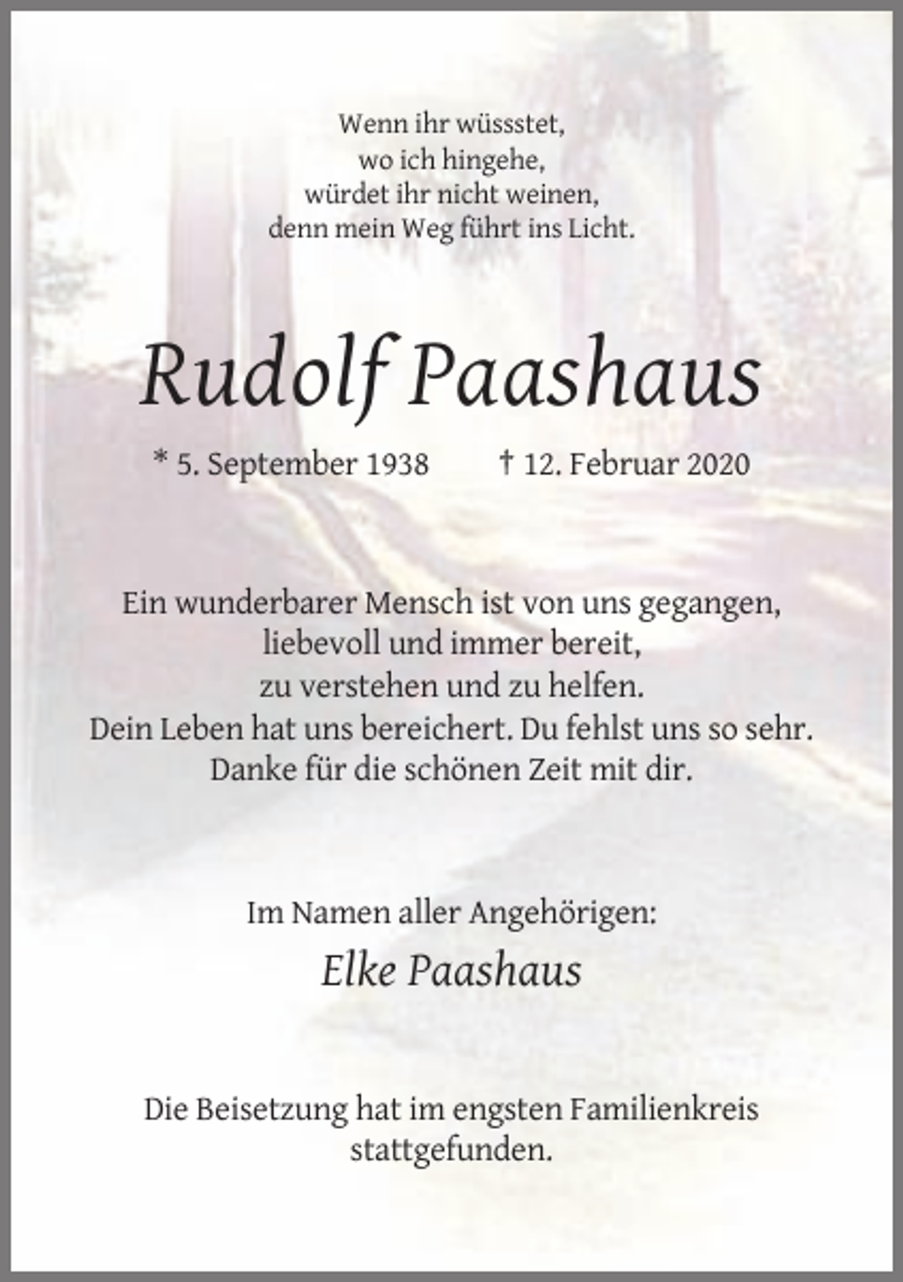 <p>Wenn ihr wüssstet,<br />wo ich hingehe,<br />würdet ihr nicht weinen,<br />denn mein Weg führt ins Licht.</p><p>Rudolf Paashaus<br />* 5. September 1938</p><p>† 12. Februar 2020</p><p>Ein wunderbarer Mensch ist von uns gegangen,<br />liebevoll und immer bereit,<br />zu verstehen und zu helfen.<br />Dein Leben hat uns bereichert. Du fehlst uns so sehr.<br />Danke für die schönen Zeit mit dir.</p><p>Im Namen aller Angehörigen:</p><p>Elke Paashaus</p><p>Die Beisetzung hat im engsten Familienkreis<br />stattgefunden.</p>