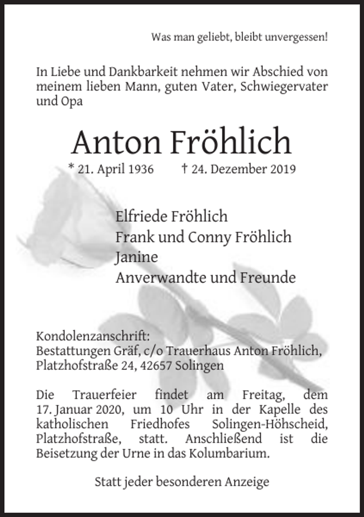 <p>Was man geliebt, bleibt unvergessen!</p><p>In Liebe und Dankbarkeit nehmen wir Abschied von<br />meinem lieben Mann, guten Vater, Schwiegervater<br />und Opa</p><p>Anton Fröhlich<br />* 21. April 1936</p><p>† 24. Dezember 2019</p><p>Elfriede Fröhlich<br />Frank und Conny Fröhlich<br />Janine<br />Anverwandte und Freunde</p><p>Kondolenzanschrift:<br />Bestattungen Gräf, c/o Trauerhaus Anton Fröhlich,<br />Platzhofstraße 24, 42657 Solingen<br />Die Trauerfeier findet am Freitag, dem<br />17. Januar 2020, um 10 Uhr in der Kapelle des<br />katholischen<br />Friedhofes<br />Solingen-Höhscheid,<br />Platzhofstraße, statt. Anschließend ist die<br />Beisetzung der Urne in das Kolumbarium.<br />Statt jeder besonderen Anzeige</p>