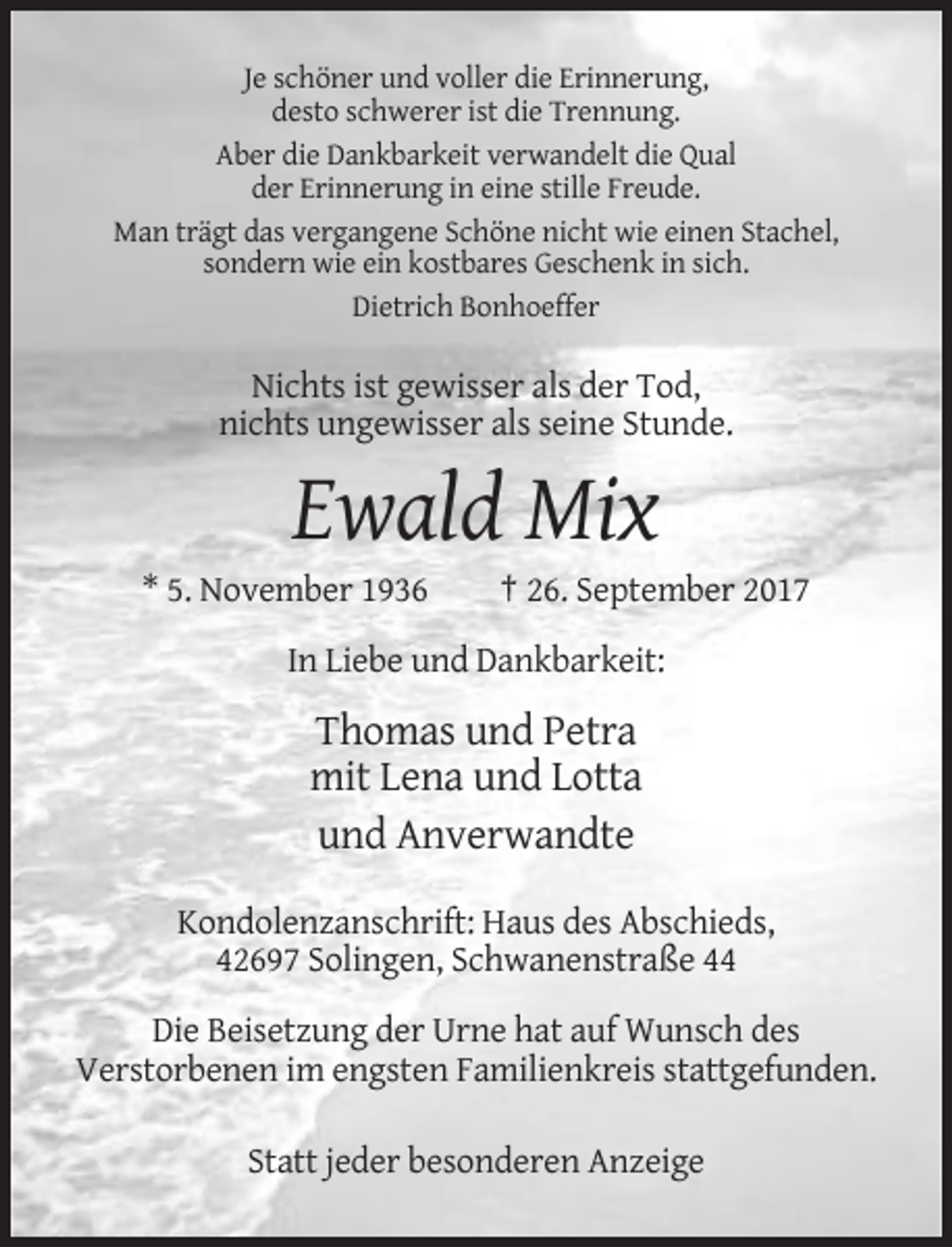 <p>Je schöner und voller die Erinnerung,<br />desto schwerer ist die Trennung.<br />Aber die Dankbarkeit verwandelt die Qual<br />der Erinnerung in eine stille Freude.<br />Man trägt das vergangene Schöne nicht wie einen Stachel,<br />sondern wie ein kostbares Geschenk in sich.<br />Dietrich Bonhoeffer</p><p>Nichts ist gewisser als der Tod,<br />nichts ungewisser als seine Stunde.</p><p>Ewald Mix<br />* 5. November 1936</p><p>† 26. September 2017</p><p>In Liebe und Dankbarkeit:</p><p>Thomas und Petra<br />mit Lena und Lotta<br />und Anverwandte<br />Kondolenzanschrift: Haus des Abschieds,<br />42697 Solingen, Schwanenstraße 44<br />Die Beisetzung der Urne hat auf Wunsch des<br />Verstorbenen im engsten Familienkreis stattgefunden.<br />Statt jeder besonderen Anzeige</p>