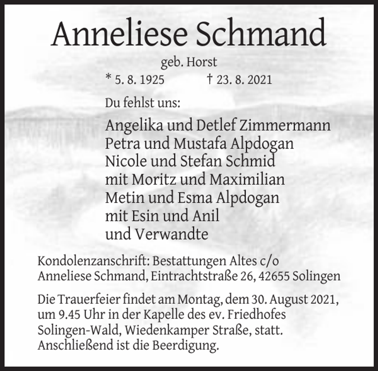 <p>Anneliese Schmand<br />geb. Horst<br />* 5. 8. 1925<br />† 23. 8. 2021<br />Du fehlst uns:</p><p>Angelika und Detlef Zimmermann<br />Petra und Mustafa Alpdogan<br />Nicole und Stefan Schmid<br />mit Moritz und Maximilian<br />Metin und Esma Alpdogan<br />mit Esin und Anil<br />und Verwandte<br />Kondolenzanschrift: Bestattungen Altes c/o<br />Anneliese Schmand, Eintrachtstraße 26, 42655 Solingen<br />Die Trauerfeier findet am Montag, dem 30. August 2021,<br />um 9.45 Uhr in der Kapelle des ev. Friedhofes<br />Solingen-Wald, Wiedenkamper Straße, statt.<br />Anschließend ist die Beerdigung.</p>