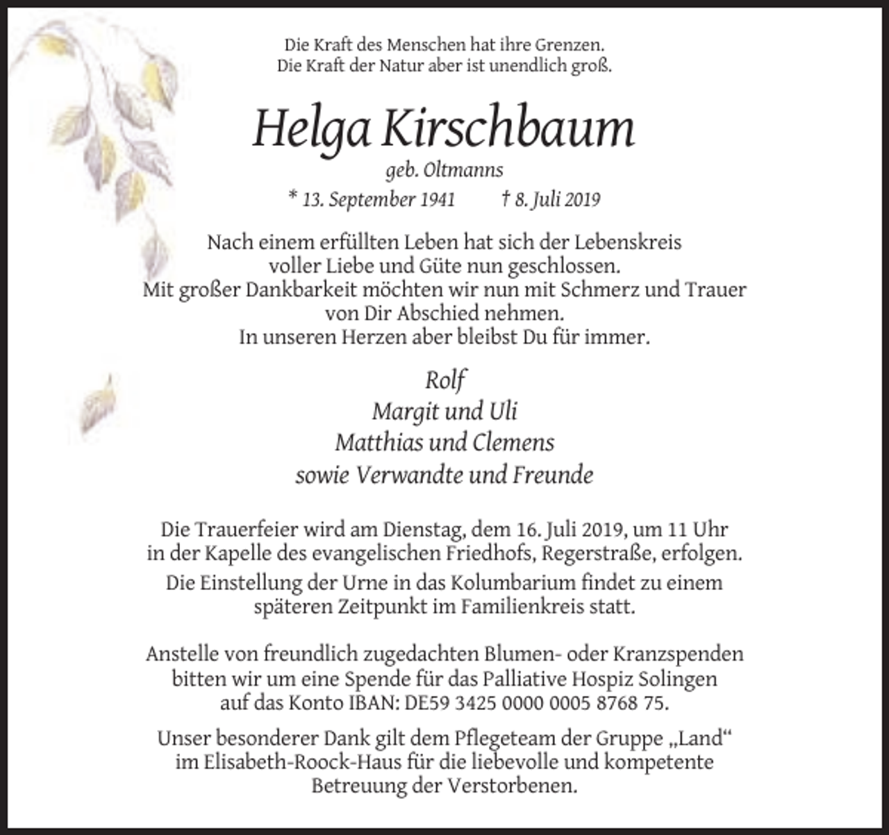 <p>Die Kraft des Menschen hat ihre Grenzen.<br />Die Kraft der Natur aber ist unendlich groß.</p><p>Helga Kirschbaum<br />geb. Oltmanns<br />* 13. September 1941<br />† 8. Juli 2019<br />Nach einem erfüllten Leben hat sich der Lebenskreis<br />voller Liebe und Güte nun geschlossen.<br />Mit großer Dankbarkeit möchten wir nun mit Schmerz und Trauer<br />von Dir Abschied nehmen.<br />In unseren Herzen aber bleibst Du für immer.</p><p>Rolf<br />Margit und Uli<br />Matthias und Clemens<br />sowie Verwandte und Freunde<br />Die Trauerfeier wird am Dienstag, dem 16. Juli 2019, um 11 Uhr<br />in der Kapelle des evangelischen Friedhofs, Regerstraße, erfolgen.<br />Die Einstellung der Urne in das Kolumbarium findet zu einem<br />späteren Zeitpunkt im Familienkreis statt.<br />Anstelle von freundlich zugedachten Blumen- oder Kranzspenden<br />bitten wir um eine Spende für das Palliative Hospiz Solingen<br />auf das Konto IBAN: DE59 3425 05 8768 75.<br />Unser besonderer Dank gilt dem Pflegeteam der Gruppe „Land“<br />im Elisabeth-Roock-Haus für die liebevolle und kompetente<br />Betreuung der Verstorbenen.</p>