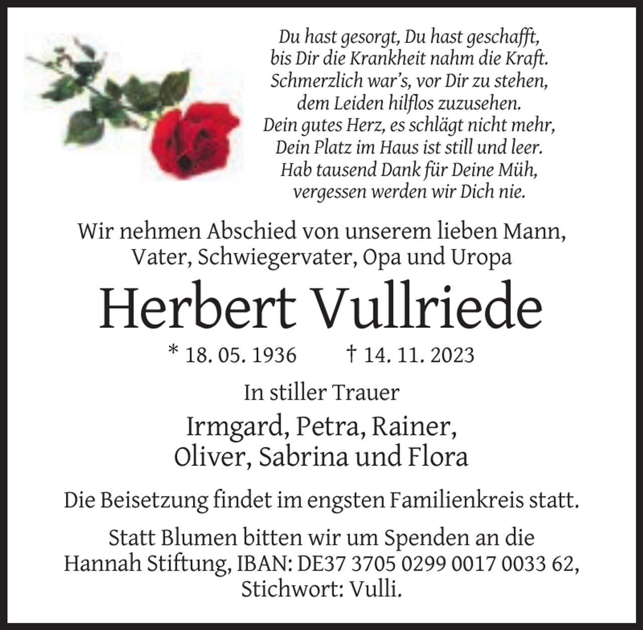 <p>Du hast gesorgt, Du hast geschafft,<br />bis Dir die Krankheit nahm die Kraft.<br />Schmerzlich war’s, vor Dir zu stehen,<br />dem Leiden hilflos zuzusehen.<br />Dein gutes Herz, es schlägt nicht mehr,<br />Dein Platz im Haus ist still und leer.<br />Hab tausend Dank für Deine Müh,<br />vergessen werden wir Dich nie.</p><p>Wir nehmen Abschied von unserem lieben Mann,<br />Vater, Schwiegervater, Opa und Uropa</p><p>Herbert Vullriede<br />* 18. 05. 1936</p><p>† 14. 11. 2023</p><p>In stiller Trauer</p><p>Irmgard, Petra, Rainer,<br />Oliver, Sabrina und Flora<br />Die Beisetzung findet im engsten Familienkreis statt.<br />Statt Blumen bitten wir um Spenden an die<br />Hannah Stiftung, IBAN: DE05 0299 0017 0033 62,<br />Stichwort: Vulli.</p>