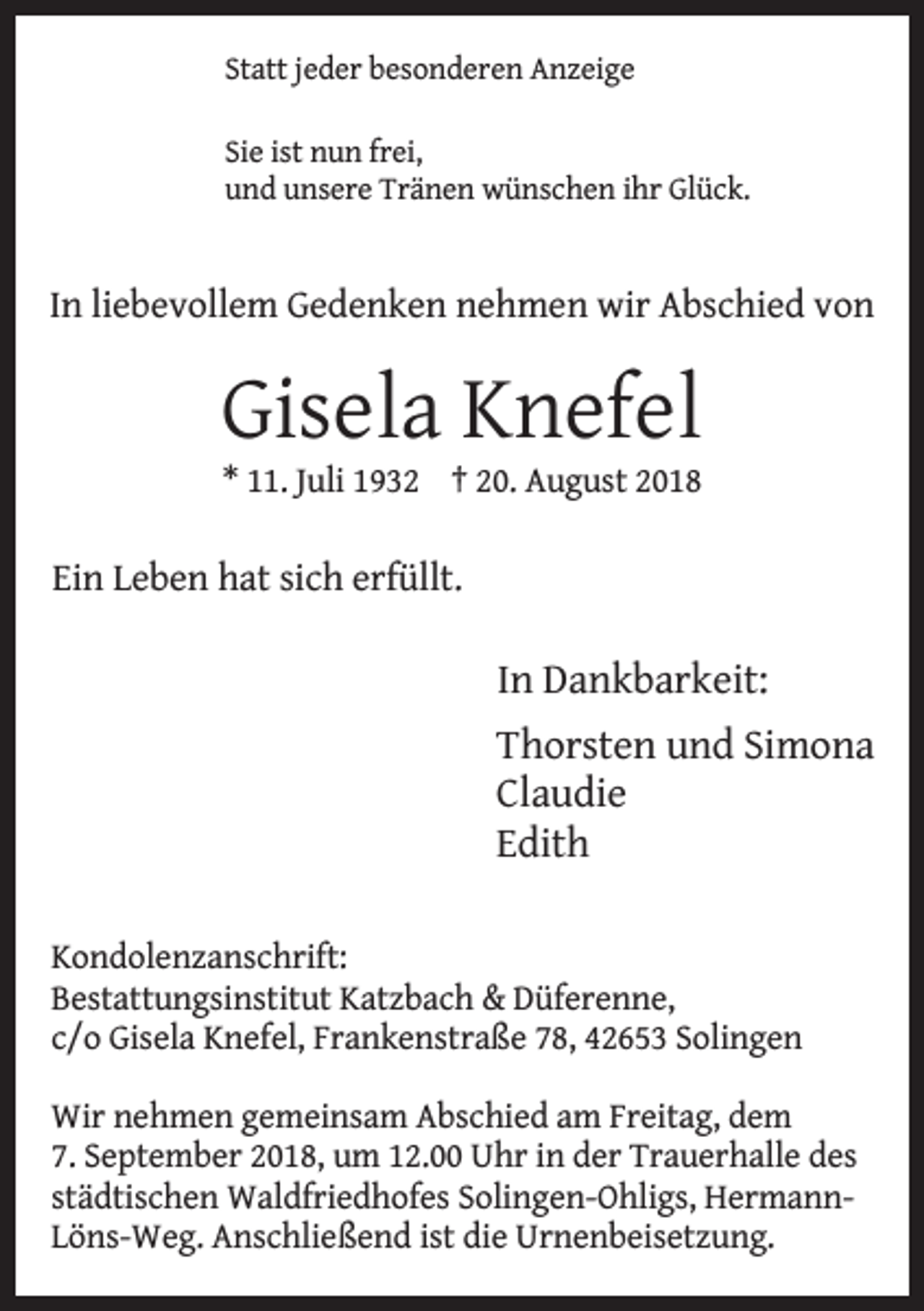 <p>Statt jeder besonderen Anzeige<br />Sie ist nun frei,<br />und unsere Tränen wünschen ihr Glück.</p><p>In liebevollem Gedenken nehmen wir Abschied von</p><p>Gisela Knefel<br />* 11. Juli 1932 † 20. August 2018</p><p>Ein Leben hat sich erfüllt.</p><p>In Dankbarkeit:<br />Thorsten und Simona<br />Claudie<br />Edith<br />Kondolenzanschrift:<br />Bestattungsinstitut Katzbach &amp; Düferenne,<br />c/o Gisela Knefel, Frankenstraße 78, 42653 Solingen<br />Wir nehmen gemeinsam Abschied am Freitag, dem<br />7. September 2018, um 12.00 Uhr in der Trauerhalle des<br />städtischen Waldfriedhofes Solingen-Ohligs, HermannLöns-Weg. Anschließend ist die Urnenbeisetzung.</p>