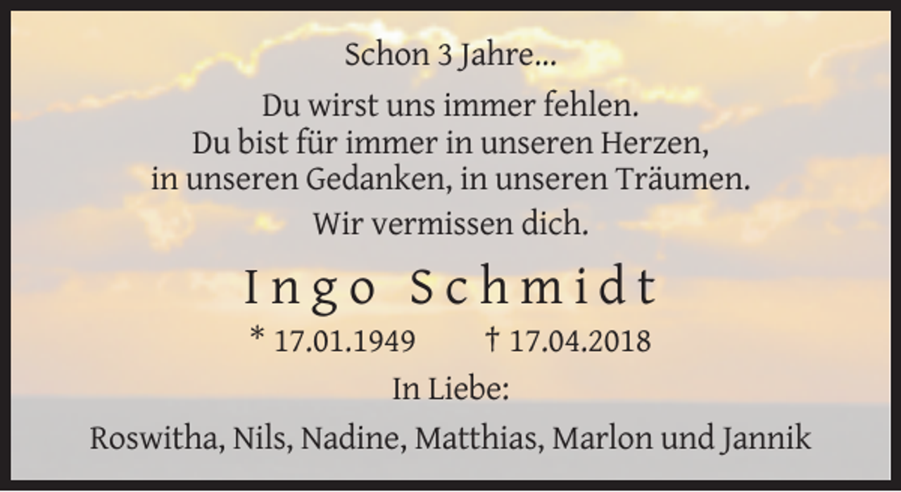 <p>Schon 3 Jahre...<br />Du wirst uns immer fehlen.<br />Du bist für immer in unseren Herzen,<br />in unseren Gedanken, in unseren Träumen.<br />Wir vermissen dich.</p><p>Ingo Schmidt<br />* 17.01.1949<br />† 17.04.2018<br />In Liebe:<br />Roswitha, Nils, Nadine, Matthias, Marlon und Jannik</p>