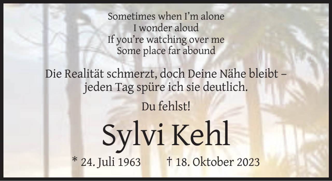 <p>Sometimes when I’m alone<br />I wonder aloud<br />If you’re watching over me<br />Some place far abound</p><p>Die Realität schmerzt, doch Deine Nähe bleibt –<br />jeden Tag spüre ich sie deutlich.<br />Du fehlst!</p><p>Sylvi Kehl<br />* 24. Juli 1963</p><p>† 18. Oktober 2023</p>