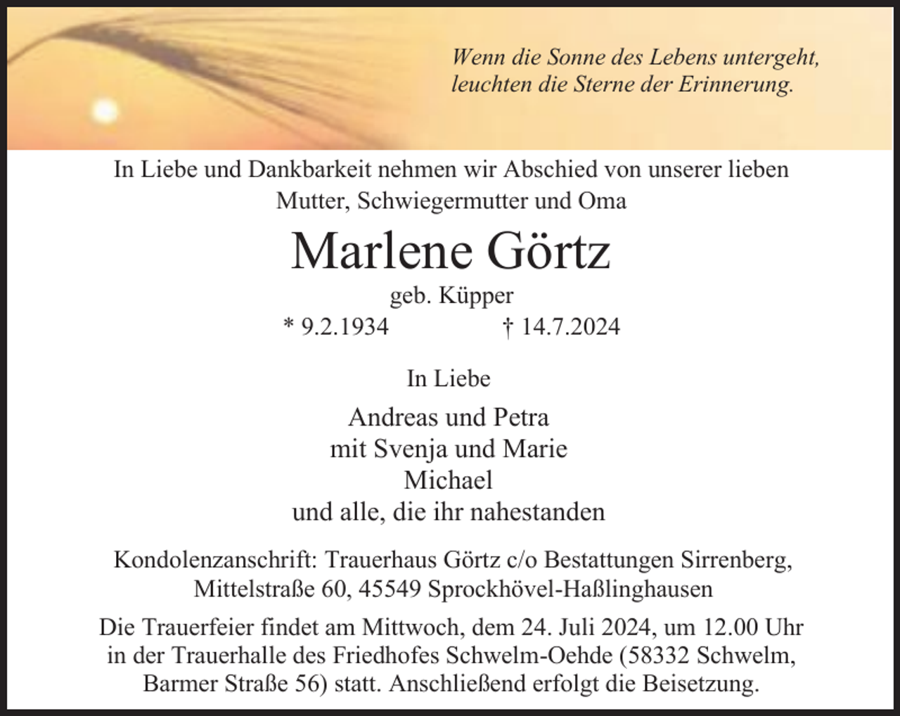 <p>Wenn die Sonne des Lebens untergeht,<br />leuchten die Sterne der Erinnerung.</p><p>In Liebe und Dankbarkeit nehmen wir Abschied von unserer lieben<br />Mutter, Schwiegermutter und Oma</p><p>Marlene Görtz</p><p>* 9.2.1934</p><p>geb. Küpper<br />† 14.7.2024<br />In Liebe</p><p>Andreas und Petra<br />mit Svenja und Marie<br />Michael<br />und alle, die ihr nahestanden<br />Kondolenzanschrift: Trauerhaus Görtz c/o Bestattungen Sirrenberg,<br />Mittelstraße 60, 45549 Sprockhövel-Haßlinghausen<br />Die Trauerfeier findet am Mittwoch, dem 24. Juli 2024, um 12.00 Uhr<br />in der Trauerhalle des Friedhofes Schwelm-Oehde (58332 Schwelm,<br />Barmer Straße 56) statt. Anschließend erfolgt die Beisetzung.</p>