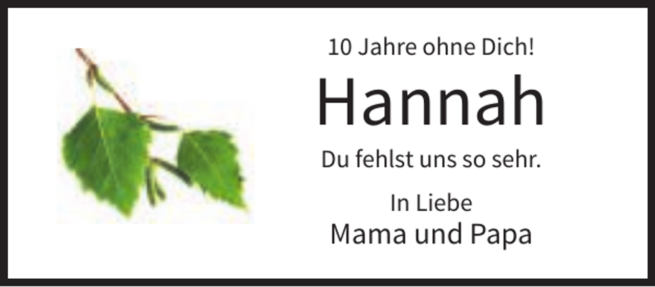 <p>10 Jahre ohne Dich!</p><p>Hannah<br />Du fehlst uns so sehr.<br />In Liebe</p><p>Mama und Papa</p>