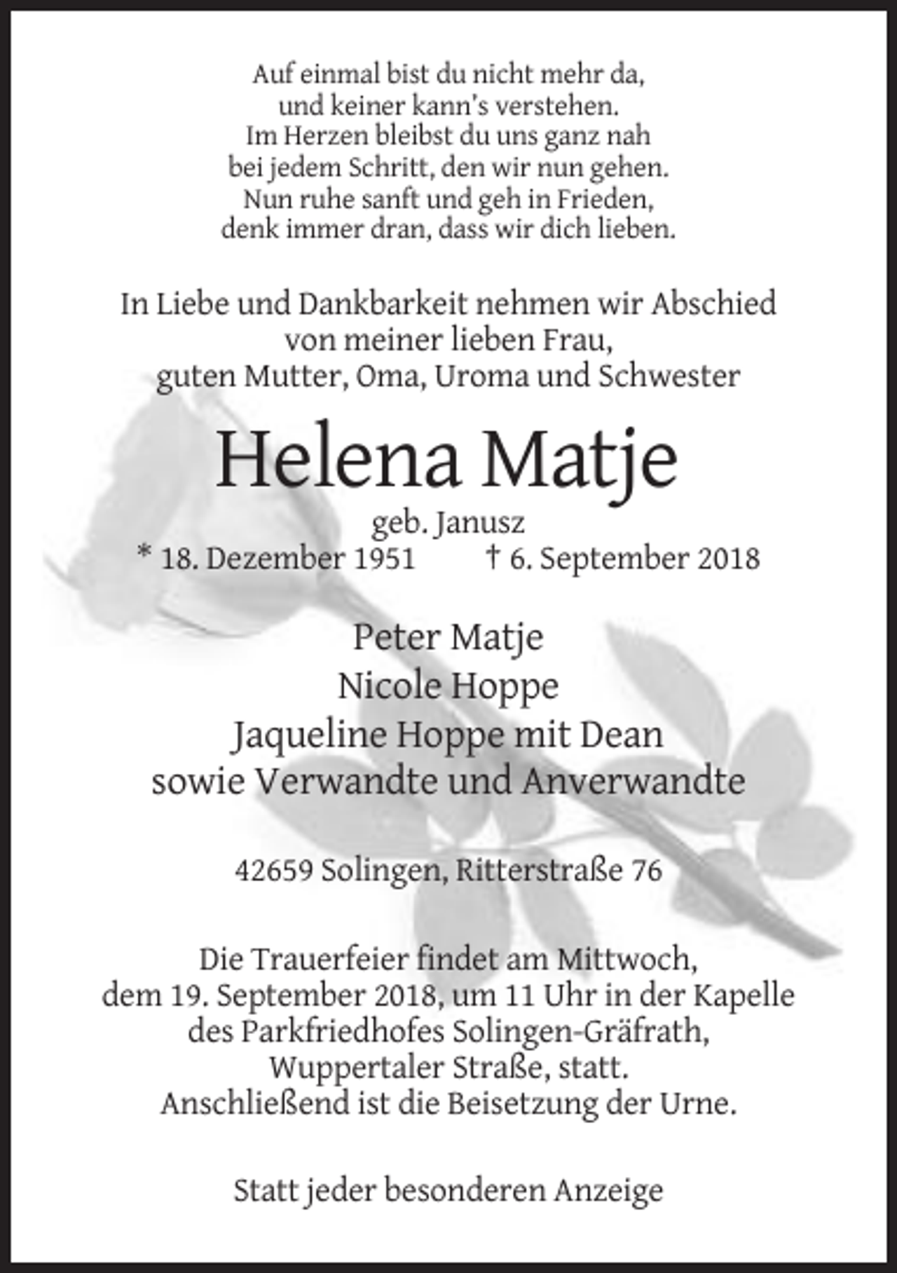 <p>Auf einmal bist du nicht mehr da,<br />und keiner kann’s verstehen.<br />Im Herzen bleibst du uns ganz nah<br />bei jedem Schritt, den wir nun gehen.<br />Nun ruhe sanft und geh in Frieden,<br />denk immer dran, dass wir dich lieben.</p><p>In Liebe und Dankbarkeit nehmen wir Abschied<br />von meiner lieben Frau,<br />guten Mutter, Oma, Uroma und Schwester</p><p>Helena Matje<br />geb. Janusz<br />* 18. Dezember 1951<br />† 6. September 2018</p><p>Peter Matje<br />Nicole Hoppe<br />Jaqueline Hoppe mit Dean<br />sowie Verwandte und Anverwandte<br />42659 Solingen, Ritterstraße 76<br />Die Trauerfeier findet am Mittwoch,<br />dem 19. September 2018, um 11 Uhr in der Kapelle<br />des Parkfriedhofes Solingen-Gräfrath,<br />Wuppertaler Straße, statt.<br />Anschließend ist die Beisetzung der Urne.<br />Statt jeder besonderen Anzeige</p>